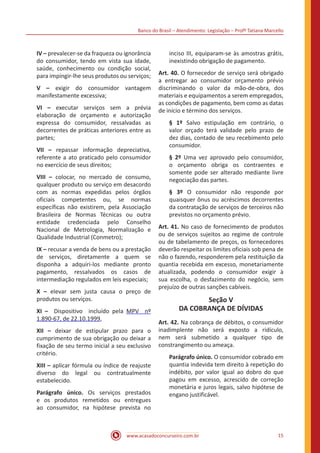 Banco do Brasil – Atendimento: Legislação – Profª Tatiana Marcello
www.acasadoconcurseiro.com.br 15
IV – prevalecer-se da fraqueza ou ignorância
do consumidor, tendo em vista sua idade,
saúde, conhecimento ou condição social,
para impingir-lhe seus produtos ou serviços;
V – exigir do consumidor vantagem
manifestamente excessiva;
VI – executar serviços sem a prévia
elaboração de orçamento e autorização
expressa do consumidor, ressalvadas as
decorrentes de práticas anteriores entre as
partes;
VII – repassar informação depreciativa,
referente a ato praticado pelo consumidor
no exercício de seus direitos;
VIII – colocar, no mercado de consumo,
qualquer produto ou serviço em desacordo
com as normas expedidas pelos órgãos
oficiais competentes ou, se normas
específicas não existirem, pela Associação
Brasileira de Normas Técnicas ou outra
entidade credenciada pelo Conselho
Nacional de Metrologia, Normalização e
Qualidade Industrial (Conmetro);
IX – recusar a venda de bens ou a prestação
de serviços, diretamente a quem se
disponha a adquiri-los mediante pronto
pagamento, ressalvados os casos de
intermediação regulados em leis especiais;
X – elevar sem justa causa o preço de
produtos ou serviços.
XI – Dispositivo incluído pela MPV nº
1.890-67, de 22.10.1999,
XII – deixar de estipular prazo para o
cumprimento de sua obrigação ou deixar a
fixação de seu termo inicial a seu exclusivo
critério.
XIII – aplicar fórmula ou índice de reajuste
diverso do legal ou contratualmente
estabelecido.
Parágrafo único. Os serviços prestados
e os produtos remetidos ou entregues
ao consumidor, na hipótese prevista no
inciso III, equiparam-se às amostras grátis,
inexistindo obrigação de pagamento.
Art. 40. O fornecedor de serviço será obrigado
a entregar ao consumidor orçamento prévio
discriminando o valor da mão-de-obra, dos
materiais e equipamentos a serem empregados,
as condições de pagamento, bem como as datas
de início e término dos serviços.
§ 1º Salvo estipulação em contrário, o
valor orçado terá validade pelo prazo de
dez dias, contado de seu recebimento pelo
consumidor.
§ 2º Uma vez aprovado pelo consumidor,
o orçamento obriga os contraentes e
somente pode ser alterado mediante livre
negociação das partes.
§ 3º O consumidor não responde por
quaisquer ônus ou acréscimos decorrentes
da contratação de serviços de terceiros não
previstos no orçamento prévio.
Art. 41. No caso de fornecimento de produtos
ou de serviços sujeitos ao regime de controle
ou de tabelamento de preços, os fornecedores
deverão respeitar os limites oficiais sob pena de
não o fazendo, responderem pela restituição da
quantia recebida em excesso, monetariamente
atualizada, podendo o consumidor exigir à
sua escolha, o desfazimento do negócio, sem
prejuízo de outras sanções cabíveis.
Seção V
DA COBRANÇA DE DÍVIDAS
Art. 42. Na cobrança de débitos, o consumidor
inadimplente não será exposto a ridículo,
nem será submetido a qualquer tipo de
constrangimento ou ameaça.
Parágrafo único. O consumidor cobrado em
quantia indevida tem direito à repetição do
indébito, por valor igual ao dobro do que
pagou em excesso, acrescido de correção
monetária e juros legais, salvo hipótese de
engano justificável.
 