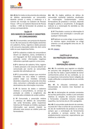www.acasadoconcurseiro.com.br16
Art. 42–A. Em todos os documentos de cobrança
de débitos apresentados ao consumidor,
deverão constar o nome, o endereço e o
número de inscrição no Cadastro de Pessoas
Físicas – CPF ou no Cadastro Nacional de Pessoa
Jurídica – CNPJ do fornecedor do produto ou
serviço correspondente.
Seção VI
DOS BANCOS DE DADOS E CADASTROS
DE CONSUMIDORES
Art. 43. O consumidor, sem prejuízo do disposto
no art. 86, terá acesso às informações existentes
em cadastros, fichas, registros e dados pessoais
e de consumo arquivados sobre ele, bem como
sobre as suas respectivas fontes.
§ 1º Os cadastros e dados de consumidores
devem ser objetivos, claros, verdadeiros e
em linguagem de fácil compreensão, não
podendo conter informações negativas
referentes a período superior a cinco anos.
§ 2º A abertura de cadastro, ficha, registro
e dados pessoais e de consumo deverá ser
comunicada por escrito ao consumidor,
quando não solicitada por ele.
§ 3º O consumidor, sempre que encontrar
inexatidão nos seus dados e cadastros,
poderá exigir sua imediata correção,
devendo o arquivista, no prazo de cinco dias
úteis, comunicar a alteração aos eventuais
destinatários das informações incorretas.
§ 4º Os bancos de dados e cadastros
relativos a consumidores, os serviços de
proteção ao crédito e congêneres são
considerados entidades de caráter público.
§ 5º Consumada a prescrição relativa
à cobrança de débitos do consumidor,
não serão fornecidas, pelos respectivos
Sistemas de Proteção ao Crédito, quaisquer
informações que possam impedir ou
dificultar novo acesso ao crédito junto aos
fornecedores.
Art. 44. Os órgãos públicos de defesa do
consumidor manterão cadastros atualizados
de reclamações fundamentadas contra
fornecedores de produtos e serviços, devendo
divulgá-lo pública e anualmente. A divulgação
indicará se a reclamação foi atendida ou não
pelo fornecedor.
§ 1º É facultado o acesso às informações lá
constantes para orientação e consulta por
qualquer interessado.
§ 2º Aplicam-se a este artigo, no que couber,
as mesmas regras enunciadas no artigo
anterior e as do parágrafo único do art. 22
deste código.
Art. 45. (Vetado).
CAPÍTULO VI
DA PROTEÇÃO CONTRATUAL
Seção I
DISPOSIÇÕES GERAIS
Art. 46. Os contratos que regulam as relações
de consumo não obrigarão os consumidores,
se não lhes for dada a oportunidade de tomar
conhecimento prévio de seu conteúdo, ou se
os respectivos instrumentos forem redigidos de
modo a dificultar a compreensão de seu sentido
e alcance.
Art. 47. As cláusulas contratuais serão
interpretadas de maneira mais favorável ao
consumidor.
Art. 48. As declarações de vontade constantes
de escritos particulares, recibos e pré-contratos
relativos às relações de consumo vinculam
o fornecedor, ensejando inclusive execução
específica, nos termos do art. 84 e parágrafos.
Art. 49. O consumidor pode desistir do contrato,
no prazo de 7 dias a contar de sua assinatura ou
do ato de recebimento do produto ou serviço,
sempre que a contratação de fornecimento
de produtos e serviços ocorrer fora do
estabelecimento comercial, especialmente por
telefone ou a domicílio.
 