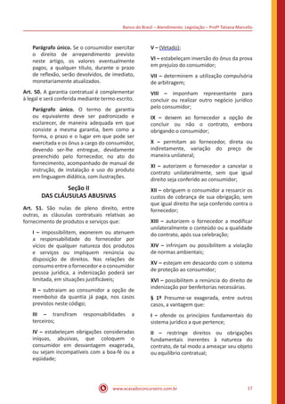 Banco do Brasil – Atendimento: Legislação – Profª Tatiana Marcello
www.acasadoconcurseiro.com.br 17
Parágrafo único. Se o consumidor exercitar
o direito de arrependimento previsto
neste artigo, os valores eventualmente
pagos, a qualquer título, durante o prazo
de reflexão, serão devolvidos, de imediato,
monetariamente atualizados.
Art. 50. A garantia contratual é complementar
à legal e será conferida mediante termo escrito.
Parágrafo único. O termo de garantia
ou equivalente deve ser padronizado e
esclarecer, de maneira adequada em que
consiste a mesma garantia, bem como a
forma, o prazo e o lugar em que pode ser
exercitada e os ônus a cargo do consumidor,
devendo ser-lhe entregue, devidamente
preenchido pelo fornecedor, no ato do
fornecimento, acompanhado de manual de
instrução, de instalação e uso do produto
em linguagem didática, com ilustrações.
Seção II
DAS CLÁUSULAS ABUSIVAS
Art. 51. São nulas de pleno direito, entre
outras, as cláusulas contratuais relativas ao
fornecimento de produtos e serviços que:
I – impossibilitem, exonerem ou atenuem
a responsabilidade do fornecedor por
vícios de qualquer natureza dos produtos
e serviços ou impliquem renúncia ou
disposição de direitos. Nas relações de
consumo entre o fornecedor e o consumidor
pessoa jurídica, a indenização poderá ser
limitada, em situações justificáveis;
II – subtraiam ao consumidor a opção de
reembolso da quantia já paga, nos casos
previstos neste código;
III – transfiram responsabilidades a
terceiros;
IV – estabeleçam obrigações consideradas
iníquas, abusivas, que coloquem o
consumidor em desvantagem exagerada,
ou sejam incompatíveis com a boa-fé ou a
eqüidade;
V – (Vetado);
VI – estabeleçam inversão do ônus da prova
em prejuízo do consumidor;
VII – determinem a utilização compulsória
de arbitragem;
VIII – imponham representante para
concluir ou realizar outro negócio jurídico
pelo consumidor;
IX – deixem ao fornecedor a opção de
concluir ou não o contrato, embora
obrigando o consumidor;
X – permitam ao fornecedor, direta ou
indiretamente, variação do preço de
maneira unilateral;
XI – autorizem o fornecedor a cancelar o
contrato unilateralmente, sem que igual
direito seja conferido ao consumidor;
XII – obriguem o consumidor a ressarcir os
custos de cobrança de sua obrigação, sem
que igual direito lhe seja conferido contra o
fornecedor;
XIII – autorizem o fornecedor a modificar
unilateralmente o conteúdo ou a qualidade
do contrato, após sua celebração;
XIV – infrinjam ou possibilitem a violação
de normas ambientais;
XV – estejam em desacordo com o sistema
de proteção ao consumidor;
XVI – possibilitem a renúncia do direito de
indenização por benfeitorias necessárias.
§ 1º Presume-se exagerada, entre outros
casos, a vantagem que:
I – ofende os princípios fundamentais do
sistema jurídico a que pertence;
II – restringe direitos ou obrigações
fundamentais inerentes à natureza do
contrato, de tal modo a ameaçar seu objeto
ou equilíbrio contratual;
 