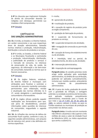 Banco do Brasil – Atendimento: Legislação – Profª Tatiana Marcello
www.acasadoconcurseiro.com.br 19
§ 4º As cláusulas que implicarem limitação
de direito do consumidor deverão ser
redigidas com destaque, permitindo sua
imediata e fácil compreensão.
§ 5º (Vetado)
CAPÍTULO VII
DAS SANÇÕES ADMINISTRATIVAS
Art. 55. A União, os Estados e o Distrito Federal,
em caráter concorrente e nas suas respectivas
áreas de atuação administrativa, baixarão
normas relativas à produção, industrialização,
distribuição e consumo de produtos e serviços.
§ 1º A União, os Estados, o Distrito Federal
e os Municípios fiscalizarão e controlarão
a produção, industrialização, distribuição,
a publicidade de produtos e serviços e
o mercado de consumo, no interesse
da preservação da vida, da saúde, da
segurança, da informação e do bem-estar
do consumidor, baixando as normas que se
fizerem necessárias.
§ 2º (Vetado).
§ 3º Os órgãos federais, estaduais,
do Distrito Federal e municipais com
atribuições para fiscalizar e controlar o
mercado de consumo manterão comissões
permanentes para elaboração, revisão
e atualização das normas referidas no §
1º, sendo obrigatória a participação dos
consumidores e fornecedores.
§ 4º Os órgãos oficiais poderão expedir
notificações aos fornecedores para que,
sob pena de desobediência, prestem
informações sobre questões de interesse
do consumidor, resguardado o segredo
industrial.
Art. 56. As infrações das normas de defesa do
consumidor ficam sujeitas, conforme o caso, às
seguintes sanções administrativas, sem prejuízo
das de natureza civil, penal e das definidas em
normas específicas:
I – multa;
II – apreensão do produto;
III – inutilização do produto;
IV – cassação do registro do produto junto
ao órgão competente;
V – proibição de fabricação do produto;
VI – suspensão de fornecimento de
produtos ou serviço;
VII – suspensão temporária de atividade;
VIII – revogação de concessão ou permissão
de uso;
IX – cassação de licença do estabelecimento
ou de atividade;
X – interdição, total ou parcial, de
estabelecimento, de obra ou de atividade;
XI – intervenção administrativa;
XII – imposição de contrapropaganda.
Parágrafo único. As sanções previstas neste
artigo serão aplicadas pela autoridade
administrativa, no âmbito de sua atribuição,
podendo ser aplicadas cumulativamente,
inclusive por medida cautelar, antecedente
ou incidente de procedimento
administrativo.
Art. 57. A pena de multa, graduada de acordo
com a gravidade da infração, a vantagem
auferida e a condição econômica do fornecedor,
será aplicada mediante procedimento
administrativo, revertendo para o Fundo de
que trata a Lei nº 7.347, de 24 de julho de
1985, os valores cabíveis à União, ou para os
Fundos estaduais ou municipais de proteção ao
consumidor nos demais casos.
Parágrafo único. A multa será em montante
não inferior a duzentas e não superior a três
milhões de vezes o valor da Unidade Fiscal
de Referência (Ufir), ou índice equivalente
que venha a substituí-lo.
 