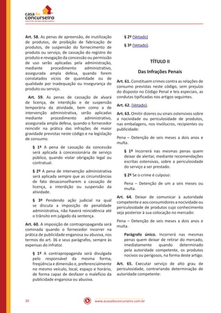 www.acasadoconcurseiro.com.br20
Art. 58. As penas de apreensão, de inutilização
de produtos, de proibição de fabricação de
produtos, de suspensão do fornecimento de
produto ou serviço, de cassação do registro do
produto e revogação da concessão ou permissão
de uso serão aplicadas pela administração,
mediante procedimento administrativo,
assegurada ampla defesa, quando forem
constatados vícios de quantidade ou de
qualidade por inadequação ou insegurança do
produto ou serviço.
Art. 59. As penas de cassação de alvará
de licença, de interdição e de suspensão
temporária da atividade, bem como a de
intervenção administrativa, serão aplicadas
mediante procedimento administrativo,
assegurada ampla defesa, quando o fornecedor
reincidir na prática das infrações de maior
gravidade previstas neste código e na legislação
de consumo.
§ 1º A pena de cassação da concessão
será aplicada à concessionária de serviço
público, quando violar obrigação legal ou
contratual.
§ 2º A pena de intervenção administrativa
será aplicada sempre que as circunstâncias
de fato desaconselharem a cassação de
licença, a interdição ou suspensão da
atividade.
§ 3º Pendendo ação judicial na qual
se discuta a imposição de penalidade
administrativa, não haverá reincidência até
o trânsito em julgado da sentença.
Art. 60. A imposição de contrapropaganda será
cominada quando o fornecedor incorrer na
prática de publicidade enganosa ou abusiva, nos
termos do art. 36 e seus parágrafos, sempre às
expensas do infrator.
§ 1º A contrapropaganda será divulgada
pelo responsável da mesma forma,
freqüência e dimensão e, preferencialmente
no mesmo veículo, local, espaço e horário,
de forma capaz de desfazer o malefício da
publicidade enganosa ou abusiva.
§ 2º (Vetado)
§ 3º (Vetado).
TÍTULO II
Das Infrações Penais
Art. 61. Constituem crimes contra as relações de
consumo previstas neste código, sem prejuízo
do disposto no Código Penal e leis especiais, as
condutas tipificadas nos artigos seguintes.
Art. 62. (Vetado).
Art. 63. Omitir dizeres ou sinais ostensivos sobre
a nocividade ou periculosidade de produtos,
nas embalagens, nos invólucros, recipientes ou
publicidade:
Pena – Detenção de seis meses a dois anos e
multa.
§ 1º Incorrerá nas mesmas penas quem
deixar de alertar, mediante recomendações
escritas ostensivas, sobre a periculosidade
do serviço a ser prestado.
§ 2º Se o crime é culposo:
Pena – Detenção de um a seis meses ou
multa.
Art. 64. Deixar de comunicar à autoridade
competente e aos consumidores a nocividade ou
periculosidade de produtos cujo conhecimento
seja posterior à sua colocação no mercado:
Pena – Detenção de seis meses a dois anos e
multa.
Parágrafo único. Incorrerá nas mesmas
penas quem deixar de retirar do mercado,
imediatamente quando determinado
pela autoridade competente, os produtos
nocivos ou perigosos, na forma deste artigo.
Art. 65. Executar serviço de alto grau de
periculosidade, contrariando determinação de
autoridade competente:
 