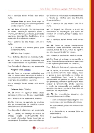 Banco do Brasil – Atendimento: Legislação – Profª Tatiana Marcello
www.acasadoconcurseiro.com.br 21
Pena – Detenção de seis meses a dois anos e
multa.
Parágrafo único. As penas deste artigo são
aplicáveis sem prejuízo das correspondentes
à lesão corporal e à morte.
Art. 66. Fazer afirmação falsa ou enganosa,
ou omitir informação relevante sobre a
natureza, característica, qualidade, quantidade,
segurança, desempenho, durabilidade, preço
ou garantia de produtos ou serviços:
Pena – Detenção de três meses a um ano e
multa.
§ 1º Incorrerá nas mesmas penas quem
patrocinar a oferta.
§ 2º Se o crime é culposo;
Pena – Detenção de um a seis meses ou multa.
Art. 67. Fazer ou promover publicidade que
sabe ou deveria saber ser enganosa ou abusiva:
Pena Detenção de três meses a um ano e multa.
Parágrafo único. (Vetado).
Art. 68. Fazer ou promover publicidade que
sabe ou deveria saber ser capaz de induzir o
consumidor a se comportar de forma prejudicial
ou perigosa a sua saúde ou segurança:
Pena – Detenção de seis meses a dois anos e
multa:
Parágrafo único. (Vetado).
Art. 69. Deixar de organizar dados fáticos,
técnicosecientíficosquedãobaseàpublicidade:
Pena Detenção de um a seis meses ou multa.
Art. 70. Empregar na reparação de produtos,
peça ou componentes de reposição usados,
sem autorização do consumidor:
Pena Detenção de três meses a um ano e multa.
Art. 71. Utilizar, na cobrança de dívidas, de
ameaça, coação, constrangimento físico
ou moral, afirmações falsas incorretas ou
enganosas ou de qualquer outro procedimento
que exponha o consumidor, injustificadamente,
a ridículo ou interfira com seu trabalho,
descanso ou lazer:
Pena – Detenção de três meses a um ano e
multa.
Art. 72. Impedir ou dificultar o acesso do
consumidor às informações que sobre ele
constem em cadastros, banco de dados, fichas
e registros:
Pena – Detenção de seis meses a um ano ou
multa.
Art. 73. Deixar de corrigir imediatamente
informação sobre consumidor constante de
cadastro, banco de dados, fichas ou registros
que sabe ou deveria saber ser inexata:
Pena – Detenção de um a seis meses ou multa.
Art. 74. Deixar de entregar ao consumidor o
termo de garantia adequadamente preenchido
e com especificação clara de seu conteúdo;
Pena – Detenção de um a seis meses ou multa.
Art. 75. Quem, de qualquer forma, concorrer
para os crimes referidos neste código, incide
as penas a esses cominadas na medida de
sua culpabilidade, bem como o diretor,
administrador ou gerente da pessoa jurídica
que promover, permitir ou por qualquer modo
aprovar o fornecimento, oferta, exposição
à venda ou manutenção em depósito de
produtos ou a oferta e prestação de serviços nas
condições por ele proibidas.
Art. 76. São circunstâncias agravantes dos
crimes tipificados neste código:
I – serem cometidos em época de grave crise
econômica ou por ocasião de calamidade;
II – ocasionarem grave dano individual ou
coletivo;
III – dissimular-se a natureza ilícita do
procedimento;
IV – quando cometidos:
 