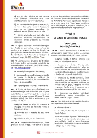 www.acasadoconcurseiro.com.br22
a) por servidor público, ou por pessoa
cuja condição econômico-social seja
manifestamente superior à da vítima;
b) em detrimento de operário ou rurícola;
de menor de dezoito ou maior de sessenta
anos ou de pessoas portadoras de
deficiência mental interditadas ou não;
V – serem praticados em operações que
envolvam alimentos, medicamentos ou
quaisquer outros produtos ou serviços
essenciais .
Art. 77. A pena pecuniária prevista nesta Seção
será fixada em dias-multa, correspondente ao
mínimo e ao máximo de dias de duração da
pena privativa da liberdade cominada ao crime.
Na individualização desta multa, o juiz observará
o disposto no art. 60, §1º do Código Penal.
Art. 78. Além das penas privativas de liberdade
e de multa, podem ser impostas, cumulativa ou
alternadamente, observado odisposto nos arts.
44 a 47, do Código Penal:
I – a interdição temporária de direitos;
II – a publicação em órgãos de comunicação
de grande circulação ou audiência, às
expensas do condenado, de notícia sobre os
fatos e a condenação;
III – a prestação de serviços à comunidade.
Art. 79. O valor da fiança, nas infrações de que
trata este código, será fixado pelo juiz, ou pela
autoridade que presidir o inquérito, entre cem e
duzentas mil vezes o valor do Bônus do Tesouro
Nacional (BTN), ou índice equivalente que
venha a substituí-lo.
Parágrafo único. Se assim recomendar a
situação econômica do indiciado ou réu, a
fiança poderá ser:
a) reduzida até a metade do seu valor
mínimo;
b) aumentada pelo juiz até vinte vezes.
Art. 80. No processo penal atinente aos crimes
previstos neste código, bem como a outros
crimes e contravenções que envolvam relações
de consumo, poderão intervir, como assistentes
do Ministério Público, os legitimados indicados
no art. 82, inciso III e IV, aos quais também é
facultado propor ação penal subsidiária, se a
denúncia não for oferecida no prazo legal.
TÍTULO III
Da Defesa do Consumidor em Juízo
CAPÍTULO I
DISPOSIÇÕES GERAIS
Art. 81. A defesa dos interesses e direitos dos
consumidores e das vítimas poderá ser exercida
em juízo individualmente, ou a título coletivo.
Parágrafo único. A defesa coletiva será
exercida quando se tratar de:
I – interesses ou direitos difusos, assim
entendidos, para efeitos deste código, os
transindividuais, de natureza indivisível, de
que sejam titulares pessoas indeterminadas
e ligadas por circunstâncias de fato;
II – interesses ou direitos coletivos, assim
entendidos, para efeitos deste código, os
transindividuais, de natureza indivisível de
que seja titular grupo, categoria ou classe
de pessoas ligadas entre si ou com a parte
contrária por uma relação jurídica base;
III – interesses ou direitos individuais
homogêneos, assim entendidos os
decorrentes de origem comum.
Art. 82. Para os fins do art. 81, parágrafo único,
são legitimados concorrentemente:
I – o Ministério Público,
II – a União, os Estados, os Municípios e o
Distrito Federal;
III – as entidades e órgãos da Administração
Pública, direta ou indireta, ainda que sem
personalidade jurídica, especificamente
destinados à defesa dos interesses e direitos
protegidos por este código;
 