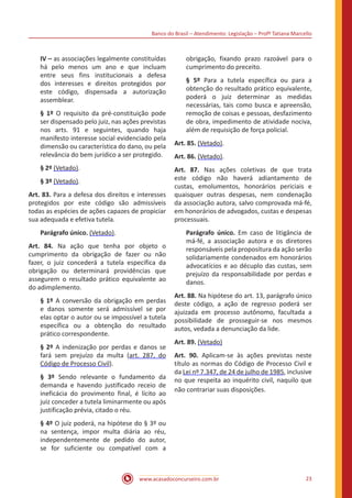 Banco do Brasil – Atendimento: Legislação – Profª Tatiana Marcello
www.acasadoconcurseiro.com.br 23
IV – as associações legalmente constituídas
há pelo menos um ano e que incluam
entre seus fins institucionais a defesa
dos interesses e direitos protegidos por
este código, dispensada a autorização
assemblear.
§ 1º O requisito da pré-constituição pode
ser dispensado pelo juiz, nas ações previstas
nos arts. 91 e seguintes, quando haja
manifesto interesse social evidenciado pela
dimensão ou característica do dano, ou pela
relevância do bem jurídico a ser protegido.
§ 2º (Vetado).
§ 3º (Vetado).
Art. 83. Para a defesa dos direitos e interesses
protegidos por este código são admissíveis
todas as espécies de ações capazes de propiciar
sua adequada e efetiva tutela.
Parágrafo único. (Vetado).
Art. 84. Na ação que tenha por objeto o
cumprimento da obrigação de fazer ou não
fazer, o juiz concederá a tutela específica da
obrigação ou determinará providências que
assegurem o resultado prático equivalente ao
do adimplemento.
§ 1º A conversão da obrigação em perdas
e danos somente será admissível se por
elas optar o autor ou se impossível a tutela
específica ou a obtenção do resultado
prático correspondente.
§ 2º A indenização por perdas e danos se
fará sem prejuízo da multa (art. 287, do
Código de Processo Civil).
§ 3º Sendo relevante o fundamento da
demanda e havendo justificado receio de
ineficácia do provimento final, é lícito ao
juiz conceder a tutela liminarmente ou após
justificação prévia, citado o réu.
§ 4º O juiz poderá, na hipótese do § 3º ou
na sentença, impor multa diária ao réu,
independentemente de pedido do autor,
se for suficiente ou compatível com a
obrigação, fixando prazo razoável para o
cumprimento do preceito.
§ 5º Para a tutela específica ou para a
obtenção do resultado prático equivalente,
poderá o juiz determinar as medidas
necessárias, tais como busca e apreensão,
remoção de coisas e pessoas, desfazimento
de obra, impedimento de atividade nociva,
além de requisição de força policial.
Art. 85. (Vetado).
Art. 86. (Vetado).
Art. 87. Nas ações coletivas de que trata
este código não haverá adiantamento de
custas, emolumentos, honorários periciais e
quaisquer outras despesas, nem condenação
da associação autora, salvo comprovada má-fé,
em honorários de advogados, custas e despesas
processuais.
Parágrafo único. Em caso de litigância de
má-fé, a associação autora e os diretores
responsáveis pela propositura da ação serão
solidariamente condenados em honorários
advocatícios e ao décuplo das custas, sem
prejuízo da responsabilidade por perdas e
danos.
Art. 88. Na hipótese do art. 13, parágrafo único
deste código, a ação de regresso poderá ser
ajuizada em processo autônomo, facultada a
possibilidade de prosseguir-se nos mesmos
autos, vedada a denunciação da lide.
Art. 89. (Vetado)
Art. 90. Aplicam-se às ações previstas neste
título as normas do Código de Processo Civil e
da Lei nº 7.347, de 24 de julho de 1985, inclusive
no que respeita ao inquérito civil, naquilo que
não contrariar suas disposições.
 
