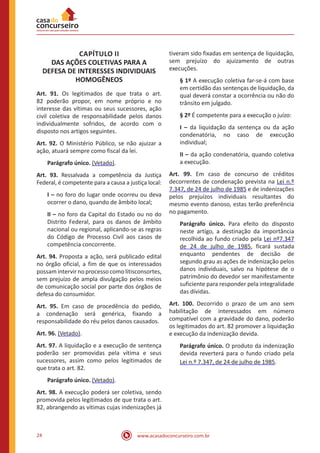 www.acasadoconcurseiro.com.br24
CAPÍTULO II
DAS AÇÕES COLETIVAS PARA A
DEFESA DE INTERESSES INDIVIDUAIS
HOMOGÊNEOS
Art. 91. Os legitimados de que trata o art.
82 poderão propor, em nome próprio e no
interesse das vítimas ou seus sucessores, ação
civil coletiva de responsabilidade pelos danos
individualmente sofridos, de acordo com o
disposto nos artigos seguintes.
Art. 92. O Ministério Público, se não ajuizar a
ação, atuará sempre como fiscal da lei.
Parágrafo único. (Vetado).
Art. 93. Ressalvada a competência da Justiça
Federal, é competente para a causa a justiça local:
I – no foro do lugar onde ocorreu ou deva
ocorrer o dano, quando de âmbito local;
II – no foro da Capital do Estado ou no do
Distrito Federal, para os danos de âmbito
nacional ou regional, aplicando-se as regras
do Código de Processo Civil aos casos de
competência concorrente.
Art. 94. Proposta a ação, será publicado edital
no órgão oficial, a fim de que os interessados
possam intervir no processo como litisconsortes,
sem prejuízo de ampla divulgação pelos meios
de comunicação social por parte dos órgãos de
defesa do consumidor.
Art. 95. Em caso de procedência do pedido,
a condenação será genérica, fixando a
responsabilidade do réu pelos danos causados.
Art. 96. (Vetado).
Art. 97. A liquidação e a execução de sentença
poderão ser promovidas pela vítima e seus
sucessores, assim como pelos legitimados de
que trata o art. 82.
Parágrafo único. (Vetado).
Art. 98. A execução poderá ser coletiva, sendo
promovida pelos legitimados de que trata o art.
82, abrangendo as vítimas cujas indenizações já
tiveram sido fixadas em sentença de liquidação,
sem prejuízo do ajuizamento de outras
execuções.
§ 1º A execução coletiva far-se-á com base
em certidão das sentenças de liquidação, da
qual deverá constar a ocorrência ou não do
trânsito em julgado.
§ 2º É competente para a execução o juízo:
I – da liquidação da sentença ou da ação
condenatória, no caso de execução
individual;
II – da ação condenatória, quando coletiva
a execução.
Art. 99. Em caso de concurso de créditos
decorrentes de condenação prevista na Lei n.º
7.347, de 24 de julho de 1985 e de indenizações
pelos prejuízos individuais resultantes do
mesmo evento danoso, estas terão preferência
no pagamento.
Parágrafo único. Para efeito do disposto
neste artigo, a destinação da importância
recolhida ao fundo criado pela Lei nº7.347
de 24 de julho de 1985, ficará sustada
enquanto pendentes de decisão de
segundo grau as ações de indenização pelos
danos individuais, salvo na hipótese de o
patrimônio do devedor ser manifestamente
suficiente para responder pela integralidade
das dívidas.
Art. 100. Decorrido o prazo de um ano sem
habilitação de interessados em número
compatível com a gravidade do dano, poderão
os legitimados do art. 82 promover a liquidação
e execução da indenização devida.
Parágrafo único. O produto da indenização
devida reverterá para o fundo criado pela
Lei n.º 7.347, de 24 de julho de 1985.
 