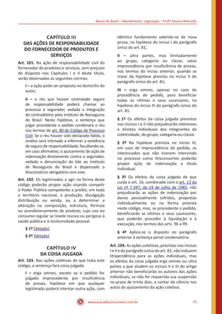 Banco do Brasil – Atendimento: Legislação – Profª Tatiana Marcello
www.acasadoconcurseiro.com.br 25
CAPÍTULO III
DAS AÇÕES DE RESPONSABILIDADE
DO FORNECEDOR DE PRODUTOS E
SERVIÇOS
Art. 101. Na ação de responsabilidade civil do
fornecedor de produtos e serviços, sem prejuízo
do disposto nos Capítulos I e II deste título,
serão observadas as seguintes normas:
I – a ação pode ser proposta no domicílio do
autor;
II – o réu que houver contratado seguro
de responsabilidade poderá chamar ao
processo o segurador, vedada a integração
do contraditório pelo Instituto de Resseguros
do Brasil. Nesta hipótese, a sentença que
julgar procedente o pedido condenará o réu
nos termos do art. 80 do Código de Processo
Civil. Se o réu houver sido declarado falido, o
síndico será intimado a informar a existência
de seguro de responsabilidade, facultando-se,
em caso afirmativo, o ajuizamento de ação de
indenização diretamente contra o segurador,
vedada a denunciação da lide ao Instituto
de Resseguros do Brasil e dispensado o
litisconsórcio obrigatório com este.
Art. 102. Os legitimados a agir na forma deste
código poderão propor ação visando compelir
o Poder Público competente a proibir, em todo
o território nacional, a produção, divulgação
distribuição ou venda, ou a determinar a
alteração na composição, estrutura, fórmula
ou acondicionamento de produto, cujo uso ou
consumo regular se revele nocivo ou perigoso à
saúde pública e à incolumidade pessoal.
§ 1º (Vetado).
§ 2º (Vetado)
CAPÍTULO IV
DA COISA JULGADA
Art. 103. Nas ações coletivas de que trata este
código, a sentença fará coisa julgada:
I – erga omnes, exceto se o pedido for
julgado improcedente por insuficiência
de provas, hipótese em que qualquer
legitimado poderá intentar outra ação, com
idêntico fundamento valendo-se de nova
prova, na hipótese do inciso I do parágrafo
único do art. 81;
II – ultra partes, mas limitadamente
ao grupo, categoria ou classe, salvo
improcedência por insuficiência de provas,
nos termos do inciso anterior, quando se
tratar da hipótese prevista no inciso II do
parágrafo único do art. 81;
III – erga omnes, apenas no caso de
procedência do pedido, para beneficiar
todas as vítimas e seus sucessores, na
hipótese do inciso III do parágrafo único do
art. 81.
§ 1º Os efeitos da coisa julgada previstos
nos incisos I e II não prejudicarão interesses
e direitos individuais dos integrantes da
coletividade, do grupo, categoria ou classe.
§ 2º Na hipótese prevista no inciso III,
em caso de improcedência do pedido, os
interessados que não tiverem intervindo
no processo como litisconsortes poderão
propor ação de indenização a título
individual.
§ 3º Os efeitos da coisa julgada de que
cuida o art. 16, combinado com o art. 13 da
Lei nº 7.347, de 24 de julho de 1985, não
prejudicarão as ações de indenização por
danos pessoalmente sofridos, propostas
individualmente ou na forma prevista
neste código, mas, se procedente o pedido,
beneficiarão as vítimas e seus sucessores,
que poderão proceder à liquidação e à
execução, nos termos dos arts. 96 a 99.
§ 4º Aplica-se o disposto no parágrafo
anterior à sentença penal condenatória.
Art. 104. As ações coletivas, previstas nos incisos
I e II e do parágrafo único do art. 81, não induzem
litispendência para as ações individuais, mas
os efeitos da coisa julgada erga omnes ou ultra
partes a que aludem os incisos II e III do artigo
anterior não beneficiarão os autores das ações
individuais, se não for requerida sua suspensão
no prazo de trinta dias, a contar da ciência nos
autos do ajuizamento da ação coletiva.
 
