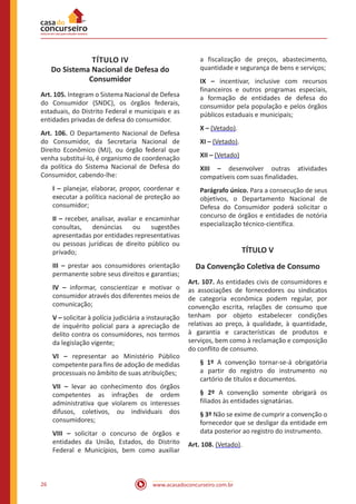 www.acasadoconcurseiro.com.br26
TÍTULO IV
Do Sistema Nacional de Defesa do
Consumidor
Art. 105. Integram o Sistema Nacional de Defesa
do Consumidor (SNDC), os órgãos federais,
estaduais, do Distrito Federal e municipais e as
entidades privadas de defesa do consumidor.
Art. 106. O Departamento Nacional de Defesa
do Consumidor, da Secretaria Nacional de
Direito Econômico (MJ), ou órgão federal que
venha substituí-lo, é organismo de coordenação
da política do Sistema Nacional de Defesa do
Consumidor, cabendo-lhe:
I – planejar, elaborar, propor, coordenar e
executar a política nacional de proteção ao
consumidor;
II – receber, analisar, avaliar e encaminhar
consultas, denúncias ou sugestões
apresentadas por entidades representativas
ou pessoas jurídicas de direito público ou
privado;
III – prestar aos consumidores orientação
permanente sobre seus direitos e garantias;
IV – informar, conscientizar e motivar o
consumidor através dos diferentes meios de
comunicação;
V – solicitar à polícia judiciária a instauração
de inquérito policial para a apreciação de
delito contra os consumidores, nos termos
da legislação vigente;
VI – representar ao Ministério Público
competente para fins de adoção de medidas
processuais no âmbito de suas atribuições;
VII – levar ao conhecimento dos órgãos
competentes as infrações de ordem
administrativa que violarem os interesses
difusos, coletivos, ou individuais dos
consumidores;
VIII – solicitar o concurso de órgãos e
entidades da União, Estados, do Distrito
Federal e Municípios, bem como auxiliar
a fiscalização de preços, abastecimento,
quantidade e segurança de bens e serviços;
IX – incentivar, inclusive com recursos
financeiros e outros programas especiais,
a formação de entidades de defesa do
consumidor pela população e pelos órgãos
públicos estaduais e municipais;
X – (Vetado).
XI – (Vetado).
XII – (Vetado)
XIII – desenvolver outras atividades
compatíveis com suas finalidades.
Parágrafo único. Para a consecução de seus
objetivos, o Departamento Nacional de
Defesa do Consumidor poderá solicitar o
concurso de órgãos e entidades de notória
especialização técnico-científica.
TÍTULO V
Da Convenção Coletiva de Consumo
Art. 107. As entidades civis de consumidores e
as associações de fornecedores ou sindicatos
de categoria econômica podem regular, por
convenção escrita, relações de consumo que
tenham por objeto estabelecer condições
relativas ao preço, à qualidade, à quantidade,
à garantia e características de produtos e
serviços, bem como à reclamação e composição
do conflito de consumo.
§ 1º A convenção tornar-se-á obrigatória
a partir do registro do instrumento no
cartório de títulos e documentos.
§ 2º A convenção somente obrigará os
filiados às entidades signatárias.
§ 3º Não se exime de cumprir a convenção o
fornecedor que se desligar da entidade em
data posterior ao registro do instrumento.
Art. 108. (Vetado).
 