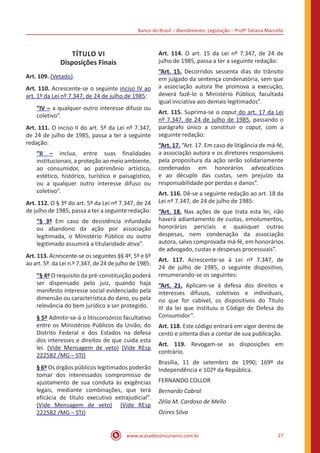 Banco do Brasil – Atendimento: Legislação – Profª Tatiana Marcello
www.acasadoconcurseiro.com.br 27
TÍTULO VI
Disposições Finais
Art. 109. (Vetado).
Art. 110. Acrescente-se o seguinte inciso IV ao
art. 1º da Lei nº 7.347, de 24 de julho de 1985:
“IV – a qualquer outro interesse difuso ou
coletivo”.
Art. 111. O inciso II do art. 5º da Lei nº 7.347,
de 24 de julho de 1985, passa a ter a seguinte
redação:
“II – inclua, entre suas finalidades
institucionais, a proteção ao meio ambiente,
ao consumidor, ao patrimônio artístico,
estético, histórico, turístico e paisagístico,
ou a qualquer outro interesse difuso ou
coletivo”.
Art. 112. O § 3º do art. 5º da Lei nº 7.347, de 24
de julho de 1985, passa a ter a seguinte redação:
“§ 3º Em caso de desistência infundada
ou abandono da ação por associação
legitimada, o Ministério Público ou outro
legitimado assumirá a titularidade ativa”.
Art. 113. Acrescente-se os seguintes §§ 4º, 5º e 6º
ao art. 5º. da Lei n.º 7.347, de 24 de julho de 1985:
“§ 4º O requisito da pré-constituição poderá
ser dispensado pelo juiz, quando haja
manifesto interesse social evidenciado pela
dimensão ou característica do dano, ou pela
relevância do bem jurídico a ser protegido.
§ 5º Admitir-se-á o litisconsórcio facultativo
entre os Ministérios Públicos da União, do
Distrito Federal e dos Estados na defesa
dos interesses e direitos de que cuida esta
lei. (Vide Mensagem de veto) (Vide REsp
222582 /MG – STJ)
§ 6º Os órgãos públicos legitimados poderão
tomar dos interessados compromisso de
ajustamento de sua conduta às exigências
legais, mediante combinações, que terá
eficácia de título executivo extrajudicial”.
(Vide Mensagem de veto) (Vide REsp
222582 /MG – STJ)
Art. 114. O art. 15 da Lei nº 7.347, de 24 de
julho de 1985, passa a ter a seguinte redação:
“Art. 15. Decorridos sessenta dias do trânsito
em julgado da sentença condenatória, sem que
a associação autora lhe promova a execução,
deverá fazê-lo o Ministério Público, facultada
igual iniciativa aos demais legitimados”.
Art. 115. Suprima-se o caput do art. 17 da Lei
nº 7.347, de 24 de julho de 1985, passando o
parágrafo único a constituir o caput, com a
seguinte redação:
“Art. 17. “Art. 17. Em caso de litigância de má-fé,
a associação autora e os diretores responsáveis
pela propositura da ação serão solidariamente
condenados em honorários advocatícios
e ao décuplo das custas, sem prejuízo da
responsabilidade por perdas e danos”.
Art. 116. Dê-se a seguinte redação ao art. 18 da
Lei nº 7.347, de 24 de julho de 1985:
“Art. 18. Nas ações de que trata esta lei, não
haverá adiantamento de custas, emolumentos,
honorários periciais e quaisquer outras
despesas, nem condenação da associação
autora, salvo comprovada má-fé, em honorários
de advogado, custas e despesas processuais”.
Art. 117. Acrescente-se à Lei nº 7.347, de
24 de julho de 1985, o seguinte dispositivo,
renumerando-se os seguintes:
“Art. 21. Aplicam-se à defesa dos direitos e
interesses difusos, coletivos e individuais,
no que for cabível, os dispositivos do Título
III da lei que instituiu o Código de Defesa do
Consumidor”.
Art. 118. Este código entrará em vigor dentro de
cento e oitenta dias a contar de sua publicação.
Art. 119. Revogam-se as disposições em
contrário.
Brasília, 11 de setembro de 1990; 169º da
Independência e 102º da República.
FERNANDO COLLOR
Bernardo Cabral
Zélia M. Cardoso de Mello
Ozires Silva
 