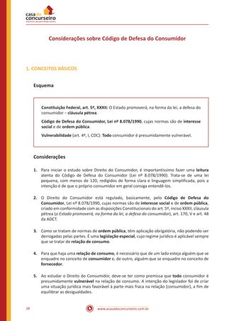 www.acasadoconcurseiro.com.br28
Considerações sobre Código de Defesa do Consumidor
1. CONCEITOS BÁSICOS
Esquema
Constituição Federal, art. 5º, XXXII: O Estado promoverá, na forma da lei, a defesa do
consumidor − cláusula pétrea.
Código de Defesa do Consumidor, Lei nº 8.078/1990, cujas normas são de interesse
social e de ordem pública.
Vulnerabilidade (art. 4º, I, CDC): Todo consumidor é presumidamente vulnerável.
Considerações
1.	 Para iniciar o estudo sobre Direito do Consumidor, é importantíssimo fazer uma leitura
atenta do Código de Defesa do Consumidor (Lei nº 8.078/1990). Trata-se de uma lei
pequena, com menos de 120, redigidos de forma clara e linguagem simplificada, pois a
intenção é de que o próprio consumidor em geral consiga entendê-los.
2.	 O Direito do Consumidor está regulado, basicamente, pelo Código de Defesa do
Consumidor, Lei nº 8.078/1990, cujas normas são de interesse social e de ordem pública,
criado em conformidade com as disposições Constitucionais do art. 5º, inciso XXXII, cláusula
pétrea (o Estado promoverá, na forma da lei, a defesa do consumidor), art. 170, V e art. 48
da ADCT.
3.	 Como se tratam de normas de ordem pública, têm aplicação obrigatória, não podendo ser
derrogadas pelas partes. É uma legislação especial, cujo regime jurídico é aplicável sempre
que se tratar de relação de consumo.
4.	 Para que haja uma relação de consumo, é necessário que de um lado esteja alguém que se
enquadre no conceito de consumidor e, de outro, alguém que se enquadre no conceito de
fornecedor.
5.	 Ao estudar o Direito do Consumidor, deve-se ter como premissa que todo consumidor é
presumidamente vulnerável na relação de consumo. A intenção do legislador foi de criar
uma situação jurídica mais favorável à parte mais fraca na relação (consumidor), a fim de
equilibrar as desigualdades.
 