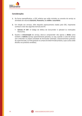 www.acasadoconcurseiro.com.br30
Considerações
1.	 De forma exemplificativa, o CDC enfatiza que estão incluídas no conceito de serviço as
atividades de natureza bancária, financeira, de crédito e securitária.
2.	 Em relação aos serviços, além daqueles expressamente citados pelo CDC, importante
conhecer o teor das seguintes Súmulas do STJ:
•• Súmula nº 297: O Código de Defesa do Consumidor é aplicável às instituições
financeiras.
3.	 Quanto à remuneração do serviço, deve-se compreender não apenas a direta como
também a indireta (serviço aparentemente gratuito), ou seja, quando o custo do serviço
vem embutido na própria atividade do fornecedor (exemplo: estacionamentos gratuitos
de supermercado, ou frete gratuito na compra de determinado produto, cujos custos estão
diluídos nos produtos vendidos).
 