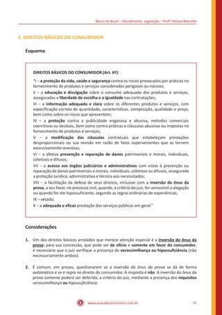 Banco do Brasil – Atendimento: Legislação – Profª Tatiana Marcello
www.acasadoconcurseiro.com.br 31
2. DIREITOS BÁSICOS DO CONSUMIDOR
Esquema
DIREITOS BÁSICOS DO CONSUMIDOR (Art. 6º):
“I − a proteção da vida, saúde e segurança contra os riscos provocados por práticas no
fornecimento de produtos e serviços considerados perigosos ou nocivos;
II − a educação e divulgação sobre o consumo adequado dos produtos e serviços,
asseguradas a liberdade de escolha e a igualdade nas contratações;
III − a informação adequada e clara sobre os diferentes produtos e serviços, com
especificação correta de quantidade, características, composição, qualidade e preço,
bem como sobre os riscos que apresentem;
IV − a proteção contra a publicidade enganosa e abusiva, métodos comerciais
coercitivos ou desleais, bem como contra práticas e cláusulas abusivas ou impostas no
fornecimento de produtos e serviços;
V − a modificação das cláusulas contratuais que estabeleçam prestações
desproporcionais ou sua revisão em razão de fatos supervenientes que as tornem
excessivamente onerosas;
VI − a efetiva prevenção e reparação de danos patrimoniais e morais, individuais,
coletivos e difusos;
VII − o acesso aos órgãos judiciários e administrativos com vistas à prevenção ou
reparação de danos patrimoniais e morais, individuais, coletivos ou difusos, assegurada
a proteção Jurídica, administrativa e técnica aos necessitados;
VIII − a facilitação da defesa de seus direitos, inclusive com a inversão do ônus da
prova, a seu favor, no processo civil, quando, a critério do juiz, for verossímil a alegação
ou quando for ele hipossuficiente, segundo as regras ordinárias de experiências;
IX – vetado;
X − a adequada e eficaz prestação dos serviços públicos em geral.”
Considerações
1.	 Um dos direitos básicos arrolados que merece atenção especial é a inversão do ônus da
prova: para sua concessão, que pode ser de ofício e somente em favor do consumidor,
é necessário que o juiz verifique a presença de verossimilhança ou hipossuficiência (não
necessariamente ambos).
2.	 É comum, em provas, questionarem se a inversão do ônus da prova se dá de forma
automática e se é regra no direito do consumidor. A resposta é não. A inversão do ônus da
prova somente poderá ser deferida, a critério do juiz, mediante a presença dos requisitos
verossimilhança ou hipossuficiência.
 