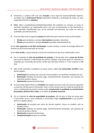 Banco do Brasil – Atendimento: Legislação – Profª Tatiana Marcello
www.acasadoconcurseiro.com.br 33
3.	 Entretanto, o próprio CDC traz uma exceção a essa regra da responsabilidade objetiva,
ao dispor que o profissional liberal responderá mediante a verificação de culpa, ou seja,
responderá de forma subjetiva.
4.	Vício: afeta a qualidade/quantidade/disparidade dos produtos ou serviços, os quais se
tornarão impróprios ou inadequados para o fim que se destinavam ou lhe diminuirão o
valor (exemplo: liquidificador que, ao ser utilizado normalmente, em razão um vício de
qualidade, para de funcionar).
5.	 O consumidor terá os seguintes prazos decadenciais para reclamar junto ao fornecedor:
•• 30 dias para produtos e serviços não duráveis (exemplo: alimento);
•• 90 dias para produtos e serviços duráveis (exemplo: eletrodoméstico).
Se for vício aparente ou de fácil constatação, o prazo começa a contar da entrega efetiva do
produto ou do final da execução do serviço.
Se for vício oculto, o prazo começa a contar do momento em que ficar evidenciado o vício.
6.	 Em se tratando de vício de qualidade de produto, o fornecedor terá o prazo de 30 dias
para saná-lo (efetuar a substituição das partes viciadas). Esse prazo pode ser reduzido ou
ampliado por convenção das partes, desde que não fique inferior a 7 nem superior a 180
dias.
7.	 Não sendo resolvido o problema no prazo acima, caberá ao consumidor escolher umas
dessas opções:
•• Substituição do produto por outro da mesma espécie, em perfeitas condições de uso;
•• Restituição imediata da quantia paga, monetariamente atualizada, sem prejuízo de
eventuais perdas e danos;
•• Abatimento proporcional do preço.
8.	 O consumidor poderá fazer uso imediato das opções acima (ou seja, sem precisar aguardar
o prazo dos 30 dias para o fornecedor sanar o vício) sempre que em razão da extensão do
vício, a substituição das partes viciadas puder comprometer a qualidade ou características
do produto, diminuir-lhe o valor ou se tratar de produto essencial.
9.	 Em se tratando de vício de quantidade de produto, não há que se falar em prazo para
o fornecedor sanar o vício, podendo o consumidor exigir, imediatamente, à sua escolha,
dentre as opções abaixo:
•• Substituição do produto por outro da mesma espécie, marca ou modelo, sem os
aludidos vícios;
•• Restituição imediata da quantia paga, monetariamente atualizada, sem prejuízo de
eventuais perdas e danos;
•• Abatimento proporcional do preço;
•• Complementação do peso ou medida.
 