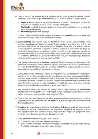 www.acasadoconcurseiro.com.br34
10.	Quando se trata de vício do serviço, também não há prazo para o fornecedor saná-lo,
podendo o consumidor exigir, imediatamente, à sua escolha, dentre as opções abaixo:
•• Reexecução dos serviços, sem custo adicional e quando cabível (que poderá ser
realizada por terceiros, mas por conta e risco do fornecedor);
•• Restituição imediata da quantia paga, monetariamente atualizada, sem prejuízo de
eventuais perdas e danos;
•• Abatimento proporcional do preço.
11.	Como a responsabilidade do fornecedor é objetiva, sua ignorância sobre os vícios dos
produtos ou serviços não o exime da responsabilidade.
12.	Quem responde pelo vício? A regra é a da solidariedade, ou seja, o consumidor poderá
se dirigir a qualquer um dos fornecedores. Todos (qualquer um deles) têm o dever de
solucionar o problema perante o consumidor, e depois, entre eles, que apurem e façam
os ressarcimentos conforme acordarem. Exemplo: é comum o consumidor se dirigir ao
comerciante para reclamar um vício do produto e esse fornecedor alegar que o problema
deve ser reclamado diretamente com o fabricante; na verdade, independentemente de
ser “problema de fábrica” ou qualquer outro tipo de vício, por disposição legal, todos são
solidariamente responsáveis perante do consumidor.
13.	Fato (também chamado de acidente de consumo): Caracteriza-se por um dano decorrente
de defeito do produto ou serviço. Exemplo: liquidificador que, ao ser utilizado normalmente,
em razão de defeito técnico, explode, causando lesões físicas ou psíquicas ao consumidor
ou estragando outros objetos que estejam próximos.
14.	Oprodutoouserviçodefeituosoéaquelequenãoapresentaasegurançaquedeleseespera,
levando-se em consideração, obviamente, o modo de fornecimento ou sua apresentação, o
resultado e os riscos que razoavelmente dele se esperam e a época em que foi fornecido ou
colocado no mercado. Entretanto, o produto não será considerado defeituoso em razão de
outro de melhor qualidade ter sido colocado no mercado, da mesma forma que o serviço
não será considerado defeituoso pela adoção de novas técnicas.
15.	Não apenas o defeito no produto ou serviço em si como também as informações
insuficientes ou inadequadas sobre a utilização, fruição ou riscos dos produtos ou serviços
podem gerar danos ao consumidor, caracterizando o fato.
16.	Como o fato gera um dano (que vai além do prejuízo do produto ou serviço em si), a
responsabilidade do fornecedor será de indenizar, o que, em regra, será buscado através
de uma ação judicial.
17.	O prazo para a propositura da ação será prescricional de 5 anos, a contar do conhecimento
do dano e sua autoria. Observe-se que, em se tratando de relação de consumo, o prazo
para o consumidor é mais favorável do que a regra geral do Código Civil, que prevê o prazo
prescricional de 3 anos para pretensão de reparação civil.
18.	 Exclui a responsabilidade pelo fato a prova de que:
•• O fornecedor não colocou o produto no mercado;
•• Embora tenha colocado o produto no mercado ou prestado o serviço, o defeito inexiste;
•• A culpa foi exclusiva do consumidor ou de terceiro.
 