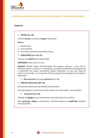 www.acasadoconcurseiro.com.br36
3. PRÁTICAS COMERCIAIS (OFERTA, PUBLICIDADE E PRÁTICAS ABUSIVAS)
Esquema
•	 OFERTA (art. 30)
A oferta vincula o contrato e obriga o fornecedor.
Recusa:
I − cumprimento;
II − outro produto;
III − rescisão do contrato com perdas e danos.
•	 PUBLICIDADE (art. 36 e 37)
Tem que ser explicito que é publicidade:
ENGANOSA: Falsa, induz em erro.
ABUSIVA: Ofende valores (discriminatória de qualquer natureza, a que incite à
violência, explore o medo ou a superstição, se aproveite da deficiência de julgamento
e experiência da criança, desrespeita valores ambientais, ou que seja capaz de
induzir o consumidor a se comportar de forma prejudicial ou perigosa à sua saúde ou
segurança).
•	 Ônus da prova é de quem patrocina (art. 38).
•	 PRÁTICAS ABUSIVAS (ART. 39).
Conjunto de práticas que são vedadas ao fornecedor.
Envio de produtos ou fornecimento de serviços sem autorização – amostra grátis.
•	 Orçamento (art. 40)
Validade de 10 dias do seu recebimento, salvo estipulação em contrário.
Após aprovado, obriga os contraentes e somente poderá ser modificado mediante
livre negociação.
 