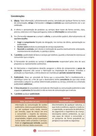 Banco do Brasil – Atendimento: Legislação – Profª Tatiana Marcello
www.acasadoconcurseiro.com.br 37
Considerações
1.	 Oferta: Toda informação, suficientemente precisa, veiculada por qualquer forma ou meio
de comunicação, obriga o fornecedor e integra o contrato que eventualmente vier a ser
celebrado.
2.	 A oferta e apresentação de produtos ou serviços deve trazer de forma correta, clara,
precisa, ostensiva e em língua portuguesa, todas as informações ao consumidor.
3.	 Se o fornecedor recusar-se a cumprir a oferta, o consumidor poderá, alternativamente e à
sua livre escolha:
•• Exigir o cumprimento forçado da obrigação, nos termos da oferta, apresentação ou
publicidade;
•• Aceitar outro produto ou prestação de serviço equivalente;
•• Rescindir o contrato, com direito à restituição de quantia eventualmente antecipada,
monetariamente atualizada, e a perdas e danos.
4.	 É proibida a publicidade de bens e serviços por telefone, quando a chamada for onerosa ao
consumidor que a origina.
5.	 O fornecedor do produto ou serviço é solidariamente responsável pelos atos de seus
prepostos ou representantes autônomos.
6.	 Os fabricantes e importadores deverão assegurar a oferta de componentes e peças de
reposição enquanto não cessar a fabricação ou importação do produto. Cessadas a
produção ou importação, a oferta deverá ser mantida por período razoável de tempo.
7.	Publicidade: Deve ser veiculada de forma que o consumidor fácil e imediatamente a
identifique como tal, a fim de que o destinatário tenha consciência de que está sendo
estimulado a adquirir ou utilizar determinado produto ou serviço, evitando-se a chamada
publicidade subliminar.
8.	 O ônus da prova da veracidade e correção da informação ou comunicação publicitária cabe
a quem as patrocina (fornecedor) e não ao meio de comunicação que a veicula.
9.	 É proibida qualquer publicidade:
ENGANOSA ABUSIVA
Falsa, que induz em erro Desrespeita valores
Informação ou comunicação de caráter
publicitário, inteira ou parcialmente falsa,
ou, por qualquer outro modo, mesmo
por omissão, capaz de induzir em erro
o consumidor a respeito da natureza,
características, qualidade, quantidade,
propriedades, origem, preço e quaisquer
outros dados sobre produtos e serviços.
Pode ser enganosa por omissão, quando
deixa de informar dados essenciais.
Discriminatória de qualquer natureza, a
que incite à violência, explore o medo ou
a superstição, se aproveite da deficiência
de julgamento e experiência da criança,
desrespeita valores ambientais, ou que
seja capaz de induzir o consumidor a
se comportar de forma prejudicial ou
perigosa à sua saúde ou segurança.
 