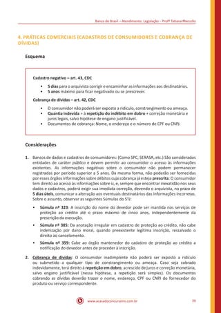 Banco do Brasil – Atendimento: Legislação – Profª Tatiana Marcello
www.acasadoconcurseiro.com.br 39
4. PRÁTICAS COMERCIAIS (CADASTROS DE CONSUMIDORES E COBRANÇA DE
DÍVIDAS)
Esquema
Cadastro negativo – art. 43, CDC
•• 5 dias para o arquivista corrigir e encaminhar as informações aos destinatários.
•• 5 anos máximo para ficar negativado ou se prescrever.
Cobrança de dívidas – art. 42, CDC
•• O consumidor não poderá ser exposto a ridículo, constrangimento ou ameaça.
•• Quantia indevida = à repetição do indébito em dobro + correção monetária e
juros legais, salvo hipótese de engano justificável.
•• Documentos de cobrança: Nome, o endereço e o número de CPF ou CNPJ.
Considerações
1.	 Bancos de dados e cadastros de consumidores: (Como SPC, SERASA, etc.) São considerados
entidades de caráter público e devem permitir ao consumidor o acesso às informações
existentes. As informações negativas sobre o consumidor não podem permanecer
registradas por período superior a 5 anos. Da mesma forma, não poderão ser fornecidas
por esses órgãos informações sobre débitos cuja cobrança já esteja prescrita. O consumidor
tem direito ao acesso às informações sobre si, e, sempre que encontrar inexatidão nos seus
dados e cadastros, poderá exigir sua imediata correção, devendo o arquivista, no prazo de
5 dias úteis, comunicar a alteração aos eventuais destinatários das informações incorretas.
Sobre o assunto, observar as seguintes Súmulas do STJ:
•• Súmula nº 323: A inscrição do nome do devedor pode ser mantida nos serviços de
proteção ao crédito até o prazo máximo de cinco anos, independentemente da
prescrição da execução.
•• Súmula nº 385: Da anotação irregular em cadastro de proteção ao crédito, não cabe
indenização por dano moral, quando preexistente legítima inscrição, ressalvado o
direito ao cancelamento.
•• Súmula nº 359: Cabe ao órgão mantenedor do cadastro de proteção ao crédito a
notificação do devedor antes de proceder à inscrição.
2.	 Cobrança de dívidas: O consumidor inadimplente não poderá ser exposto a ridículo
ou submetido a qualquer tipo de constrangimento ou ameaça. Caso seja cobrado
indevidamente, terá direito à repetição em dobro, acrescido de juros e correção monetária,
salvo engano justificável (nessa hipótese, a repetição será simples). Os documentos
cobrando as dívidas deverão trazer o nome, endereço, CPF ou CNPJ do fornecedor do
produto ou serviço correspondente.
 