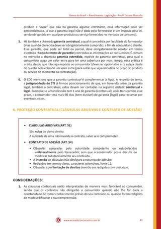 Banco do Brasil – Atendimento: Legislação – Profª Tatiana Marcello
www.acasadoconcurseiro.com.br 41
produto e “avise” que não há garantia alguma; entretanto, essa informação deve ser
desconsiderada, já que a garantia legal não é dada pelo fornecedor e sim imposta pela lei,
sendo obrigatória em qualquer produto ou serviço fornecidos no mercado de consumo).
5.	 Há também a chamada garantia contratual, a qual é concedida por faculdade do fornecedor
(mas quando oferecida deve ser obrigatoriamente cumprida), a fim de conquistar o cliente.
Essa garantia, que pode ser total ou parcial, deve obrigatoriamente constar em termo
escrito (o chamado termo de garantia) com todas as informações ao consumidor. É comum
no mercado a chamada garantia estendida, espécie de garantia contratual, pela qual o
consumidor paga um valor extra para ter uma cobertura por mais tempo; essa prática é
aceita, desde que não seja imposta ao consumidor (deve ser opcional) e este esteja ciente
de que lhe será cobrado um valor extra (para evitar que seja embutida no preço do produto
ou serviço no momento da contratação).
6.	 O CDC menciona que a garantia contratual é complementar à legal. A respeito do tema,
a jurisprudência do STJ já firmou posicionamento de que, em havendo, além da garantia
legal, também a contratual, estas devem ser contadas na seguinte ordem: contratual +
legal. Exemplo: se uma televisão tem 1 ano de garantia (contratual), após transcorrido esse
prazo, o consumidor terá mais 90 dias (bem durável) de garantia (legal) para reclamar por
eventuais vícios.
6. PROTEÇÃO CONTRATUAL (CLÁUSULAS ABUSIVAS E CONTRATO DE ADESÃO)
•	 CLÁUSULAS ABUSIVAS (ART. 51)
São nulas de pleno direito.
A nulidade de uma não invalida o contrato, salvo se o comprometer.
•	 CONTRATO DE ADESÃO (ART. 54)
•• Cláusulas aprovadas pela autoridade competente ou estabelecidas
unilateralmente pelo fornecedor, sem que o consumidor possa discutir ou
modificar substancialmente seu conteúdo. 
•• A inserção de cláusulas não desfigura a natureza de adesão;
•• Redigidos em termos claros, caracteres ostensivos, fonte 12;
•• Cláusulas com limitação de direitos deverão ser redigidas com destaque.
CONSIDERAÇÕES:
1.	 As cláusulas contratuais serão interpretadas de maneira mais favorável ao consumidor,
sendo que os contratos não obrigarão o consumidor quando não lhe for dada a
oportunidade de tomar conhecimento prévio do seu conteúdo ou quando forem redigidos
de modo a dificultar a sua compreensão.
 
