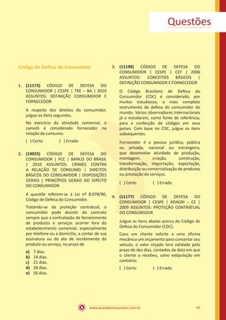 www.acasadoconcurseiro.com.br 45
Questões
Código de Defesa do Consumidor
1.	 (11173) CÓDIGO DE DEFESA DO
CONSUMIDOR | CESPE | TRE – BA | 2010
ASSUNTOS: DEFINIÇÃO CONSUMIDOR E
FORNECEDOR
A respeito dos direitos do consumidor,
julgue os itens seguintes.
No exercício da atividade comercial, o
camelô é considerado fornecedor na
relação de consumo.
( ) Certo		 ( ) Errado
2.	 (19023) CÓDIGO DE DEFESA DO
CONSUMIDOR | FCC | BANCO DO BRASIL
| 2010 ASSUNTOS: CRIMES CONTRA
A RELAÇÃO DE CONSUMO | DIREITOS
BÁSICOS DO CONSUMIDOR | DISPOSIÇÕES
GERAIS | PRINCÍPIOS GERAIS DO DIREITO
DO CONSUMIDOR
A questõe referem-se à Lei nº 8.078/90,
Código de Defesa do Consumidor.
Tratando-se da proteção contratual, o
consumidor pode desistir do contrato
sempre que a contratação de fornecimento
de produtos e serviços ocorrer fora do
estabelecimento comercial, especialmente
por telefone ou a domicílio, a contar de sua
assinatura ou do ato de recebimento do
produto ou serviço, no prazo de
a)	 7 dias.
b)	 14 dias.
c)	 21 dias.
d)	 28 dias.
e)	 56 dias.
3.	 (11190) CÓDIGO DE DEFESA DO
CONSUMIDOR | CESPE | CEF | 2006
ASSUNTOS: CONCEITOS BÁSICOS |
DEFINIÇÃO CONSUMIDOR E FORNECEDOR
O Código Brasileiro de Defesa do
Consumidor (CDC) é considerado, por
muitos estudiosos, o mais completo
instrumento de defesa do consumidor do
mundo. Vários observadores internacionais
já o estudaram, como fonte de referência,
para a confecção de códigos em seus
países. Com base no CDC, julgue os itens
subsequentes.
Fornecedor é a pessoa jurídica, pública
ou privada, nacional ou estrangeira,
que desenvolve atividade de produção,
montagem, criação, construção,
transformação, importação, exportação,
distribuição ou comercialização de produtos
ou prestação de serviços.
( ) Certo		 ( ) Errado
4.	 (11177) CÓDIGO DE DEFESA DO
CONSUMIDOR | CESPE | ADAGRI – CE |
2009 ASSUNTOS: PROTEÇÃO CONTRATUAL
DO CONSUMIDOR
Julgue os itens abaixo acerca do Código de
Defesa do Consumidor (CDC).
Caso um cliente solicite a uma oficina
mecânica um orçamento para consertar seu
veículo, o valor orçado terá validade pelo
prazo de dez dias, contados da data em que
o cliente o recebeu, salvo estipulação em
contrário.
( ) Certo		 ( ) Errado
 