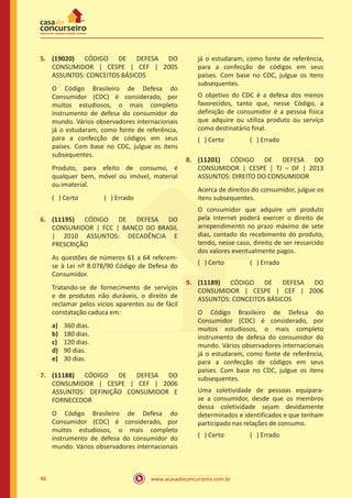 www.acasadoconcurseiro.com.br46
5.	 (19020) CÓDIGO DE DEFESA DO
CONSUMIDOR | CESPE | CEF | 2005
ASSUNTOS: CONCEITOS BÁSICOS
O Código Brasileiro de Defesa do
Consumidor (CDC) é considerado, por
muitos estudiosos, o mais completo
instrumento de defesa do consumidor do
mundo. Vários observadores internacionais
já o estudaram, como fonte de referência,
para a confecção de códigos em seus
países. Com base no CDC, julgue os itens
subsequentes.
Produto, para efeito de consumo, é
qualquer bem, móvel ou imóvel, material
ou imaterial.
( ) Certo		 ( ) Errado
6.	 (11195) CÓDIGO DE DEFESA DO
CONSUMIDOR | FCC | BANCO DO BRASIL
| 2010 ASSUNTOS: DECADÊNCIA E
PRESCRIÇÃO
As questões de números 61 a 64 referem-
se à Lei nº 8.078/90 Código de Defesa do
Consumidor.
Tratando-se de fornecimento de serviços
e de produtos não duráveis, o direito de
reclamar pelos vícios aparentes ou de fácil
constatação caduca em:
a)	 360 dias.
b)	 180 dias.
c)	 120 dias.
d)	 90 dias.
e)	 30 dias.
7.	 (11188) CÓDIGO DE DEFESA DO
CONSUMIDOR | CESPE | CEF | 2006
ASSUNTOS: DEFINIÇÃO CONSUMIDOR E
FORNECEDOR
O Código Brasileiro de Defesa do
Consumidor (CDC) é considerado, por
muitos estudiosos, o mais completo
instrumento de defesa do consumidor do
mundo. Vários observadores internacionais
já o estudaram, como fonte de referência,
para a confecção de códigos em seus
países. Com base no CDC, julgue os itens
subsequentes.
O objetivo do CDC é a defesa dos menos
favorecidos, tanto que, nesse Código, a
definição de consumidor é a pessoa física
que adquire ou utiliza produto ou serviço
como destinatário final.
( ) Certo		 ( ) Errado
8.	 (11201) CÓDIGO DE DEFESA DO
CONSUMIDOR | CESPE | TJ – DF | 2013
ASSUNTOS: DIREITO DO CONSUMIDOR
Acerca de direitos do consumidor, julgue os
itens subsequentes.
O consumidor que adquire um produto
pela Internet poderá exercer o direito de
arrependimento no prazo máximo de sete
dias, contado do recebimento do produto,
tendo, nesse caso, direito de ser ressarcido
dos valores eventualmente pagos.
( ) Certo		 ( ) Errado
9.	 (11189) CÓDIGO DE DEFESA DO
CONSUMIDOR | CESPE | CEF | 2006
ASSUNTOS: CONCEITOS BÁSICOS
O Código Brasileiro de Defesa do
Consumidor (CDC) é considerado, por
muitos estudiosos, o mais completo
instrumento de defesa do consumidor do
mundo. Vários observadores internacionais
já o estudaram, como fonte de referência,
para a confecção de códigos em seus
países. Com base no CDC, julgue os itens
subsequentes.
Uma coletividade de pessoas equipara-
se a consumidor, desde que os membros
dessa coletividade sejam devidamente
determinados e identificados e que tenham
participado nas relações de consumo.
( ) Certo		 ( ) Errado
 