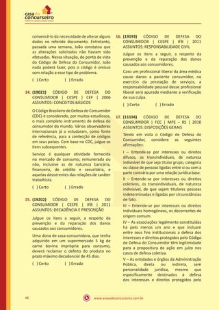 www.acasadoconcurseiro.com.br48
convencê-lo da necessidade de alterar alguns
dados no referido documento. Entretanto,
passada uma semana, João constatou que
as alterações solicitadas não haviam sido
efetuadas. Nessa situação, do ponto de vista
do Código de Defesa do Consumidor, João
nada poderá fazer, pois o código é omisso
com relação a esse tipo de problema.
( ) Certo		 ( ) Errado
14.	(19021) CÓDIGO DE DEFESA DO
CONSUMIDOR | CESPE | CEF | 2006
ASSUNTOS: CONCEITOS BÁSICOS
O Código Brasileiro de Defesa do Consumidor
(CDC) é considerado, por muitos estudiosos,
o mais completo instrumento de defesa do
consumidor do mundo. Vários observadores
internacionais já o estudaram, como fonte
de referência, para a confecção de códigos
em seus países. Com base no CDC, julgue os
itens subsequentes.
Serviço é qualquer atividade fornecida
no mercado de consumo, remunerada ou
não, inclusive as de natureza bancária,
financeira, de crédito e securitária, e
aquelas decorrentes das relações de caráter
trabalhista.
( ) Certo		 ( ) Errado
15.	(19202) CÓDIGO DE DEFESA DO
CONSUMIDOR | CESPE | IFB | 2011
ASSUNTOS: DECADÊNCIA E PRESCRIÇÃO
Julgue os itens a seguir, a respeito da
prevenção e da reparação dos danos
causados aos consumidores.
Uma dona de casa consumidora, que tenha
adquirido em um supermercado 5 kg de
carne bovina imprópria para consumo,
deverá reclamar o defeito do produto no
prazo máximo decadencial de 45 dias.
( ) Certo		 ( ) Errado
16.	(19193) CÓDIGO DE DEFESA DO
CONSUMIDOR | CESPE | IFB | 2011
ASSUNTOS: RESPONSABILIDADE CIVIL
Julgue os itens a seguir, a respeito da
prevenção e da reparação dos danos
causados aos consumidores.
Caso um profissional liberal da área médica
cause danos a paciente consumidor, no
exercício da prestação de serviços, a
responsabilidade pessoal desse profissional
liberal será apurada mediante a verificação
de sua culpa.
( ) Certo		 ( ) Errado
17.	(11194) CÓDIGO DE DEFESA DO
CONSUMIDOR | FCC | MPE – RS | 2010
ASSUNTOS: DISPOSIÇÕES GERAIS
Tendo em vista o Código de Defesa do
Consumidor, considere as seguintes
afirmações:
I – Entende-se por interesses ou direitos
difusos, os transindividuais, de natureza
indivisível de que seja titular grupo, categoria
ou classe de pessoas ligadas entre si ou com a
parte contrária por uma relação jurídica base.
II – Entende-se por interesses ou direitos
coletivos, os transindividuais, de natureza
indivisível, de que sejam titulares pessoas
indeterminadas e ligadas por circunstâncias
de fato.
III – Entende-se por interesses ou direitos
individuais homogêneos, os decorrentes de
origem comum.
IV – As associações legalmente constituídas
há pelo menos um ano e que incluam
entre seus fins institucionais a defesa dos
interesses e direitos protegidos pelo Código
de Defesa do Consumidor têm legitimidade
para a propositura de ação em juízo nos
casos de defesa coletiva.
V – As entidades e órgãos da Administração
Pública, direta ou indireta, sem
personalidade jurídica, mesmo que
especificamente destinados à defesa
dos interesses e direitos protegidos pelo
 