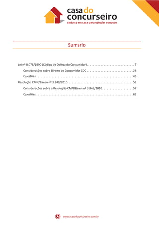 www.acasadoconcurseiro.com.br
Sumário
Lei nº 8.078/1990 (Código de Defesa do Consumidor) . . . . . . . . . . . . . . . . . . . . . . . . . . . . . .  7
Considerações sobre Direito do Consumidor CDC . . . . . . . . . . . . . . . . . . . . . . . . . . . . . .  28
Questões . . . . . . . . . . . . . . . . . . . . . . . . . . . . . . . . . . . . . . . . . . . . . . . . . . . . . . . . . . . . . . .  45
Resolução CMN/Bacen nº 3.849/2010 . . . . . . . . . . . . . . . . . . . . . . . . . . . . . . . . . . . . . . . . . .  53
Considerações sobre a Resolução CMN/Bacen nº 3.849/2010 . . . . . . . . . . . . . . . . . . .  57
Questões . . . . . . . . . . . . . . . . . . . . . . . . . . . . . . . . . . . . . . . . . . . . . . . . . . . . . . . . . . . . . . .  63
 