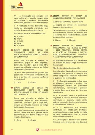 www.acasadoconcurseiro.com.br50
IV – A reexecução dos serviços, sem
custo adicional e quando cabível, pode
ser confiada a terceiros devidamente
capacitados,porcontaeriscodofornecedor.
V – A restituição imediata da quantia paga,
isenta de atualização monetária, sem
prejuízo de eventuais perdas e danos.
Está correto o que se afirma APENAS em:
a)	 II, IV e V.
b)	 III e V.
c)	 I, II e III.
d)	 I e IV.
e)	 II, III e IV.
23.	(19199) CÓDIGO DE DEFESA DO
CONSUMIDOR | CESPE | IFB | 2011
ASSUNTOS: PRINCÍPIOS GERAIS DO DIREITO
DO CONSUMIDOR
Acerca dos princípios e direitos do
consumidor, julgue os itens seguintes.
Doravante, considere que a sigla CDC,
sempre que utilizada, refere-se ao Código
de Defesa do Consumidor.
Os entes sem personalidade jurídica não
podem ser considerados fornecedores de
bens e serviços de consumo, conforme
previsão legal.
( ) Certo		 ( ) Errado
24.	(19198) CÓDIGO DE DEFESA DO
CONSUMIDOR | CESPE | IFB | 2011
ASSUNTOS: PRINCÍPIOS GERAIS DO DIREITO
DO CONSUMIDOR
Acerca dos princípios e direitos do
consumidor, julgue os itens seguintes.
Doravante, considere que a sigla CDC,
sempre que utilizada, refere-se ao Código
de Defesa do Consumidor.
Para o CDC, consumidor é a coletividade de
pessoas, desde que essas pessoas sejam
determináveis, que tenha participado nas
relações de consumo.
( ) Certo		 ( ) Errado
25.	(11174) CÓDIGO DE DEFESA DO
CONSUMIDOR | CESPE | TRE – BA | 2010
ASSUNTOS: CONTRATO DE CONSUMO
A respeito dos direitos do consumidor,
julgue os itens seguintes.
Se um consumidor contratar, por telefone, o
fornecimento de produto, ele terá sete dias,
a contar do ato do recebimento do produto,
para desistir do contrato.
( ) Certo		 ( ) Errado
26.	(11197) CÓDIGO DE DEFESA DO
CONSUMIDOR | FCC | BANCO DO BRASIL
| 2010 ASSUNTOS: CRIMES CONTRA
A RELAÇÃO DE CONSUMO | DIREITOS
BÁSICOS DO CONSUMIDOR | PRINCÍPIOS
GERAIS DO DIREITO DO CONSUMIDOR
As questões de números 61 a 64 referem-
se à Lei nº 8.078/90 Código de Defesa do
Consumidor.
São direitos básicos do consumidor:
I–Aeducaçãoedivulgaçãosobreoconsumo
adequado dos produtos e serviços, não
sendo asseguradas a liberdade de escolha e
a igualdade nas contratações.
II – A informação adequada e clara sobre
os diferentes produtos e serviços, com
especificação correta de quantidade,
características, composição, qualidade
e preço, bem como sobre os riscos que
apresentem.
III – A proteção contra a publicidade
enganosa e abusiva, métodos comerciais
coercitivos ou desleais, exceto contra
práticas e cláusulas abusivas ou impostas no
fornecimento de produtos.
IV – A modificação das cláusulas
contratuais que estabeleçam prestações
desproporcionais ou sua revisão em razão
de fatos supervenientes que as tornem
excessivamente onerosas.
V – A facilitação da defesa de seus direitos,
inclusive com a inversão do ônus da prova,
 