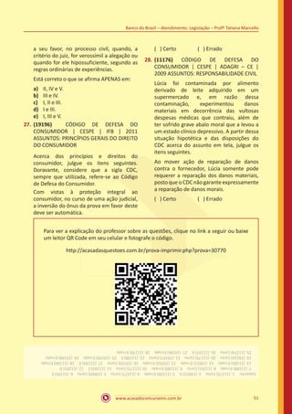 www.acasadoconcurseiro.com.br
Banco do Brasil – Atendimento: Legislação – Profº Tatiana Marcello
51
a seu favor, no processo civil, quando, a
critério do juiz, for verossímil a alegação ou
quando for ele hipossuficiente, segundo as
regras ordinárias de experiências.
Está correto o que se afirma APENAS em:
a)	 II, IV e V.
b)	 III e IV.
c)	 I, II e III.
d)	 I e III.
e)	 I, III e V.
27.	(19196) CÓDIGO DE DEFESA DO
CONSUMIDOR | CESPE | IFB | 2011
ASSUNTOS: PRINCÍPIOS GERAIS DO DIREITO
DO CONSUMIDOR
Acerca dos princípios e direitos do
consumidor, julgue os itens seguintes.
Doravante, considere que a sigla CDC,
sempre que utilizada, refere-se ao Código
de Defesa do Consumidor.
Com vistas à proteção integral ao
consumidor, no curso de uma ação judicial,
a inversão do ônus da prova em favor deste
deve ser automática.
( ) Certo		 ( ) Errado
28.	(11176) CÓDIGO DE DEFESA DO
CONSUMIDOR | CESPE | ADAGRI – CE |
2009 ASSUNTOS: RESPONSABILIDADE CIVIL
Lúcia foi contaminada por alimento
derivado de leite adquirido em um
supermercado e, em razão dessa
contaminação, experimentou danos
materiais em decorrência das vultosas
despesas médicas que contraiu, além de
ter sofrido grave abalo moral que a levou a
um estado clínico depressivo. A partir dessa
situação hipotética e das disposições do
CDC acerca do assunto em tela, julgue os
itens seguintes.
Ao mover ação de reparação de danos
contra o fornecedor, Lúcia somente pode
requerer a reparação dos danos materiais,
postoqueoCDCnão garanteexpressamente
a reparação de danos morais.
( ) Certo		 ( ) Errado
Para ver a explicação do professor sobre as questões, clique no link a seguir ou baixe
um leitor QR Code em seu celular e fotografe o código.
http://acasadasquestoes.com.br/prova-imprimir.php?prova=30770
Gabarito: 1.(11173)Certo 2.(19023)A 3.(11190)Errado 4.(11177)Certo 5.(19020)Certo 6.(11195)E
 7.(11188)Errado 8.(11201)Certo 9.(11189)Errado 10.(11175)Certo 11.(11183)E 12.(11205)D
 13.(11185)Errado 14.(19021)Errado 15.(19202)Errado 16.(19193)Certo 17.(11194)D 18.(11180)Errado
 19.(19216)Certo 20.(11179)Certo 21.(19197)Certo 22.(11198)E 23.(19199)Errado 24.(19198)Errado
 25.(11174)Certo 26.(11197)A 27.(19196)Errado 28.(11176)Errado
 