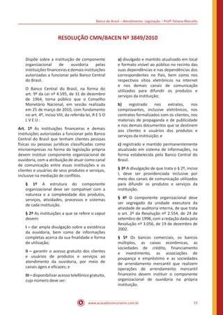 Banco do Brasil – Atendimento: Legislação – Profª Tatiana Marcello
www.acasadoconcurseiro.com.br 53
RESOLUÇÃO CMN/BACEN Nº 3849/2010
Dispõe sobre a instituição de componente
organizacional de ouvidoria pelas
instituições financeiras e demais instituições
autorizadas a funcionar pelo Banco Central
do Brasil.
O Banco Central do Brasil, na forma do
art. 9º da Lei nº 4.595, de 31 de dezembro
de 1964, torna público que o Conselho
Monetário Nacional, em sessão realizada
em 25 de março de 2010, com fundamento
no art. 4º, inciso VIII, da referida lei, R E S O
L V E U :
Art. 1º As instituições financeiras e demais
instituições autorizadas a funcionar pelo Banco
Central do Brasil que tenham clientes pessoas
físicas ou pessoas jurídicas classificadas como
microempresas na forma da legislação própria
devem instituir componente organizacional de
ouvidoria, com a atribuição de atuar como canal
de comunicação entre essas instituições e os
clientes e usuários de seus produtos e serviços,
inclusive na mediação de conflitos.
§ 1º A estrutura do componente
organizacional deve ser compatível com a
natureza e a complexidade dos produtos,
serviços, atividades, processos e sistemas
de cada instituição.
§ 2º As instituições a que se refere o caput
devem:
I – dar ampla divulgação sobre a existência
da ouvidoria, bem como de informações
completas acerca da sua finalidade e forma
de utilização;
II – garantir o acesso gratuito dos clientes
e usuários de produtos e serviços ao
atendimento da ouvidoria, por meio de
canais ágeis e eficazes; e
III – disponibilizar acesso telefônico gratuito,
cujo número deve ser:
a) divulgado e mantido atualizado em local
e formato visível ao público no recinto das
suas dependências e nas dependências dos
correspondentes no País, bem como nos
respectivos sítios eletrônicos na internet
e nos demais canais de comunicação
utilizados para difundir os produtos e
serviços da instituição;
b) registrado nos extratos, nos
comprovantes, inclusive eletrônicos, nos
contratos formalizados com os clientes, nos
materiais de propaganda e de publicidade
e nos demais documentos que se destinem
aos clientes e usuários dos produtos e
serviços da instituição; e
c) registrado e mantido permanentemente
atualizado em sistema de informações, na
forma estabelecida pelo Banco Central do
Brasil.
§ 3º A divulgação de que trata o § 2º, inciso
I, deve ser providenciada inclusive por
meio dos canais de comunicação utilizados
para difundir os produtos e serviços da
instituição.
§ 4º O componente organizacional deve
ser segregado da unidade executora da
atividade de auditoria interna, de que trata
o art. 2º da Resolução nº 2.554, de 24 de
setembro de 1998, com a redação dada pela
Resolução nº 3.056, de 19 de dezembro de
2002.
§ 5º Os bancos comerciais, os bancos
múltiplos, as caixas econômicas, as
sociedades de crédito, financiamento
e investimento, as associações de
poupança e empréstimo e as sociedades
de arrendamento mercantil que realizem
operações de arrendamento mercantil
financeiro devem instituir o componente
organizacional de ouvidoria na própria
instituição.
 