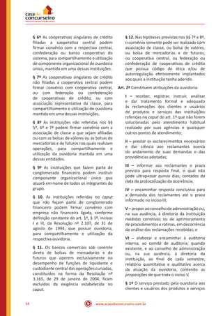 www.acasadoconcurseiro.com.br54
§ 6º As cooperativas singulares de crédito
filiadas a cooperativa central podem
firmar convênio com a respectiva central,
confederação ou banco cooperativo do
sistema, para compartilhamento e utilização
de componente organizacional de ouvidoria
único, mantido em uma dessas instituições.
§ 7º As cooperativas singulares de crédito
não filiadas a cooperativa central podem
firmar convênio com cooperativa central,
ou com federação ou confederação
de cooperativas de crédito, ou com
associação representativa da classe, para
compartilhamento e utilização de ouvidoria
mantida em uma dessas instituições.
§ 8º As instituições não referidas nos §§
5º, 6º e 7º podem firmar convênio com a
associação de classe a que sejam afiliadas
ou com as bolsas de valores ou as bolsas de
mercadorias e de futuros nas quais realizam
operações, para compartilhamento e
utilização da ouvidoria mantida em uma
dessas entidades.
§ 9º As instituições que fazem parte de
conglomerado financeiro podem instituir
componente organizacional único que
atuará em nome de todos os integrantes do
grupo.
§ 10. As instituições referidas no caput
que não façam parte de conglomerado
financeiro podem firmar convênio com
empresa não financeira ligada, conforme
definição constante do art. 1º, § 1º, incisos
I e III, da Resolução nº 2.107, de 31 de
agosto de 1994, que possuir ouvidoria,
para compartilhamento e utilização da
respectiva ouvidoria.
§ 11. Os bancos comerciais sob controle
direto de bolsas de mercadorias e de
futuros que operem exclusivamente no
desempenho de funções de liquidante e
custodiante central das operações cursadas,
constituídos na forma da Resolução nº
3.165, de 29 de janeiro de 2004, ficam
excluídos da exigência estabelecida no
caput.
§ 12. Nas hipóteses previstas nos §§ 7º e 8º,
o convênio somente pode ser realizado com
associação de classe, ou bolsa de valores,
ou bolsa de mercadorias e de futuros,
ou cooperativa central, ou federação ou
confederação de cooperativas de crédito
que possua código de ética e/ou de
autorregulação efetivamente implantados
aos quais a instituição tenha aderido.
Art. 2º Constituem atribuições da ouvidoria:
I – receber, registrar, instruir, analisar
e dar tratamento formal e adequado
às reclamações dos clientes e usuários
de produtos e serviços das instituições
referidas no caput do art. 1º que não forem
solucionadas pelo atendimento habitual
realizado por suas agências e quaisquer
outros pontos de atendimento;
II – prestar os esclarecimentos necessários
e dar ciência aos reclamantes acerca
do andamento de suas demandas e das
providências adotadas;
III – informar aos reclamantes o prazo
previsto para resposta final, o qual não
pode ultrapassar quinze dias, contados da
data da protocolização da ocorrência;
IV – encaminhar resposta conclusiva para
a demanda dos reclamantes até o prazo
informado no inciso III;
V – propor ao conselho de administração ou,
na sua ausência, à diretoria da instituição
medidas corretivas ou de aprimoramento
de procedimentos e rotinas, em decorrência
da análise das reclamações recebidas; e
VI – elaborar e encaminhar à auditoria
interna, ao comitê de auditoria, quando
existente, e ao conselho de administração
ou, na sua ausência, à diretoria da
instituição, ao final de cada semestre,
relatório quantitativo e qualitativo acerca
da atuação da ouvidoria, contendo as
proposições de que trata o inciso V.
§ 1º O serviço prestado pela ouvidoria aos
clientes e usuários dos produtos e serviços
 