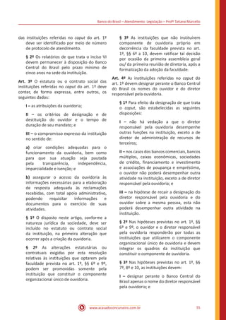 Banco do Brasil – Atendimento: Legislação – Profª Tatiana Marcello
www.acasadoconcurseiro.com.br 55
das instituições referidas no caput do art. 1º
deve ser identificado por meio de número
de protocolo de atendimento.
§ 2º Os relatórios de que trata o inciso VI
devem permanecer à disposição do Banco
Central do Brasil pelo prazo mínimo de
cinco anos na sede da instituição.
Art. 3º O estatuto ou o contrato social das
instituições referidas no caput do art. 1º deve
conter, de forma expressa, entre outros, os
seguintes dados:
I – as atribuições da ouvidoria;
II – os critérios de designação e de
destituição do ouvidor e o tempo de
duração de seu mandato; e
III – o compromisso expresso da instituição
no sentido de:
a) criar condições adequadas para o
funcionamento da ouvidoria, bem como
para que sua atuação seja pautada
pela transparência, independência,
imparcialidade e isenção; e
b) assegurar o acesso da ouvidoria às
informações necessárias para a elaboração
de resposta adequada às reclamações
recebidas, com total apoio administrativo,
podendo requisitar informações e
documentos para o exercício de suas
atividades.
§ 1º O disposto neste artigo, conforme a
natureza jurídica da sociedade, deve ser
incluído no estatuto ou contrato social
da instituição, na primeira alteração que
ocorrer após a criação da ouvidoria.
§ 2º As alterações estatutárias ou
contratuais exigidas por esta resolução
relativas às instituições que optarem pela
faculdade prevista no art. 1º, §§ 6º e 9º,
podem ser promovidas somente pela
instituição que constituir o componente
organizacional único de ouvidoria.
§ 3º As instituições que não instituírem
componente de ouvidoria próprio em
decorrência da faculdade prevista no art.
1º, §§ 6º a 10, devem ratificar tal decisão
por ocasião da primeira assembleia geral
ou/ da primeira reunião de diretoria, após a
formalização da adoção da faculdade.
Art. 4º As instituições referidas no caput do
art. 1º devem designar perante o Banco Central
do Brasil os nomes do ouvidor e do diretor
responsável pela ouvidoria.
§ 1º Para efeito da designação de que trata
o caput, são estabelecidas as seguintes
disposições:
I – não há vedação a que o diretor
responsável pela ouvidoria desempenhe
outras funções na instituição, exceto a de
diretor de administração de recursos de
terceiros;
II – nos casos dos bancos comerciais, bancos
múltiplos, caixas econômicas, sociedades
de crédito, financiamento e investimento
e associações de poupança e empréstimo,
o ouvidor não poderá desempenhar outra
atividade na instituição, exceto a de diretor
responsável pela ouvidoria; e
III – na hipótese de recair a designação do
diretor responsável pela ouvidoria e do
ouvidor sobre a mesma pessoa, esta não
poderá desempenhar outra atividade na
instituição.
§ 2º Nas hipóteses previstas no art. 1º, §§
6º e 9º, o ouvidor e o diretor responsável
pela ouvidoria responderão por todas as
instituições que utilizarem o componente
organizacional único de ouvidoria e devem
integrar os quadros da instituição que
constituir o componente de ouvidoria.
§ 3º Nas hipóteses previstas no art. 1º, §§
7º, 8º e 10, as instituições devem:
I – designar perante o Banco Central do
Brasil apenas o nome do diretor responsável
pela ouvidoria; e
 