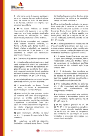 www.acasadoconcurseiro.com.br56
II – informar o nome do ouvidor, que deverá
ser o do ouvidor da associação de classe,
bolsa de valores ou bolsa de mercadorias
e de futuros, entidade ou empresa que
constituir a ouvidoria.
§ 4º Os dados relativos ao diretor
responsável pela ouvidoria e ao ouvidor
devem ser inseridos e mantidos atualizados
em sistema de informações, na forma
estabelecida pelo Banco Central do Brasil.
§ 5º O diretor responsável pela ouvidoria
deve elaborar relatório semestral, na
forma definida pelo Banco Central do
Brasil, relativo às atividades da ouvidoria
nas datas-base de 30 de junho e 31 de
dezembro e sempre que identificada
ocorrência relevante.
§ 6º O relatório de que trata o § 5º deve ser:
I – revisado pela auditoria externa, a qual
deve manifestar-se acerca da qualidade e
adequação da estrutura, dos sistemas e dos
procedimentos da ouvidoria, bem como
sobre o cumprimento dos demais requisitos
estabelecidos nesta resolução, inclusive nos
casos previstos no art. 1º, §§ 7º, 8º e 10;
II – apreciado pela auditoria interna ou pelo
comitê de auditoria, quando existente;
III – encaminhado ao Banco Central
do Brasil, na forma e periodicidade
estabelecida por aquela Autarquia:
a) pelas instituições que possuem comitê
de auditoria, bem como pelas cooperativas
centrais de crédito, confederações e
bancos cooperativos que tenham instituído
componente organizacional único para
atuar em nome das respectivas cooperativas
de crédito singulares conveniadas nos
termos do art. 1º, § 6º; e
b) pelas instituições referidas no caput
do art. 1º, no caso de ocorrência de fato
relevante;
IV – arquivado na sede da respectiva
instituição, à disposição do Banco Central
do Brasil pelo prazo mínimo de cinco anos,
acompanhado da revisão e da apreciação
de que tratam os incisos I e II.
Art. 5º As instituições não obrigadas, no termos
desta resolução, à remessa do relatório do
diretor responsável pela ouvidoria ao Banco
Central do Brasil, devem manter os relatórios
ainda não enviados na forma exigida pela
Resolução nº 3.477, de 26 de julho de 2007, na
sede da instituição, conforme previsto no art.
4º, § 6º, inciso IV.
Art. 6º As instituições referidas no caput do art.
1º devem adotar providências para que todos
os integrantes da ouvidoria sejam considerados
aptos em exame de certificação organizado por
entidade de reconhecida capacidade técnica.
§ 1º O exame de certificação de que trata
o caput deve abranger, no mínimo, temas
relacionados à ética, aos direitos e defesa
do consumidor e à mediação de conflitos,
bem como ter sido realizado após 30 de
julho de 2007.
§ 2º A designação dos membros da
ouvidoria fica condicionada à comprovação
de aptidão no exame de certificação de
que trata o caput, além do atendimento às
demais exigências desta resolução.
§ 3º As instituições referidas no caput do
art. 1º são responsáveis pela atualização
periódica dos conhecimentos dos
integrantes da ouvidoria.
§ 4º O diretor responsável pela ouvidoria
deve atender à formalidade prevista no
caput somente na hipótese prevista no art.
4º, § 1º, inciso III.
§ 5º Nas hipóteses previstas no art. 1º,
§§ 7º, 8º e 10, os respectivos convênios
devem conter cláusula exigindo exame
de certificação de todos os integrantes
das ouvidorias das associações de classe,
entidades e empresas conveniadas, nos
termos desta resolução.
 