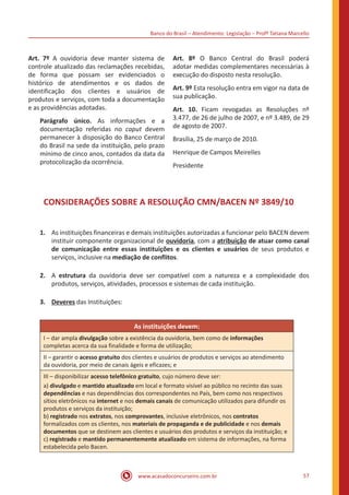 Banco do Brasil – Atendimento: Legislação – Profª Tatiana Marcello
www.acasadoconcurseiro.com.br 57
Art. 7º A ouvidoria deve manter sistema de
controle atualizado das reclamações recebidas,
de forma que possam ser evidenciados o
histórico de atendimentos e os dados de
identificação dos clientes e usuários de
produtos e serviços, com toda a documentação
e as providências adotadas.
Parágrafo único. As informações e a
documentação referidas no caput devem
permanecer à disposição do Banco Central
do Brasil na sede da instituição, pelo prazo
mínimo de cinco anos, contados da data da
protocolização da ocorrência.
Art. 8º O Banco Central do Brasil poderá
adotar medidas complementares necessárias à
execução do disposto nesta resolução.
Art. 9º Esta resolução entra em vigor na data de
sua publicação.
Art. 10. Ficam revogadas as Resoluções nº
3.477, de 26 de julho de 2007, e nº 3.489, de 29
de agosto de 2007.
Brasília, 25 de março de 2010.
Henrique de Campos Meirelles
Presidente
CONSIDERAÇÕES SOBRE A RESOLUÇÃO CMN/BACEN Nº 3849/10
1.	 As instituições financeiras e demais instituições autorizadas a funcionar pelo BACEN devem
instituir componente organizacional de ouvidoria, com a atribuição de atuar como canal
de comunicação entre essas instituições e os clientes e usuários de seus produtos e
serviços, inclusive na mediação de conflitos.
2.	 A estrutura da ouvidoria deve ser compatível com a natureza e a complexidade dos
produtos, serviços, atividades, processos e sistemas de cada instituição.
3.	 Deveres das Instituições:
As instituições devem:
I – dar ampla divulgação sobre a existência da ouvidoria, bem como de informações
completas acerca da sua finalidade e forma de utilização;
II – garantir o acesso gratuito dos clientes e usuários de produtos e serviços ao atendimento
da ouvidoria, por meio de canais ágeis e eficazes; e
III – disponibilizar acesso telefônico gratuito, cujo número deve ser:
a) divulgado e mantido atualizado em local e formato visível ao público no recinto das suas
dependências e nas dependências dos correspondentes no País, bem como nos respectivos
sítios eletrônicos na internet e nos demais canais de comunicação utilizados para difundir os
produtos e serviços da instituição;
b) registrado nos extratos, nos comprovantes, inclusive eletrônicos, nos contratos
formalizados com os clientes, nos materiais de propaganda e de publicidade e nos demais
documentos que se destinem aos clientes e usuários dos produtos e serviços da instituição; e
c) registrado e mantido permanentemente atualizado em sistema de informações, na forma
estabelecida pelo Bacen.
 