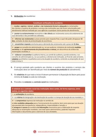 Banco do Brasil – Atendimento: Legislação – Profª Tatiana Marcello
www.acasadoconcurseiro.com.br 59
5.	 Atribuições das ouvidorias:
Constituem atribuições da ouvidoria:
I – receber, registrar, instruir, analisar e dar tratamento formal e adequado às reclamações
dos clientes e usuários de produtos e serviços das instituições que não forem solucionadas pelo
atendimento habitual realizado por suas agências e quaisquer outros pontos de atendimento;
II – prestar os esclarecimentos necessários e dar ciência aos reclamantes acerca do andamento de
suas demandas e das providências adotadas;
III – informar aos reclamantes o prazo previsto para resposta final, o qual não pode ultrapassar 15
dias, contados da data da protocolização da ocorrência;
IV – encaminhar resposta conclusiva para a demanda dos reclamantes até o prazo de 15 dias;
V – propor ao conselho de administração ou, na sua ausência, à diretoria da instituição medidas
corretivas ou de aprimoramento de procedimentos e rotinas, em decorrência da análise das
reclamações recebidas; e
VI – elaborar e encaminhar à auditoria interna, ao comitê de auditoria, quando existente, e ao
conselho de administração ou, na sua ausência, à diretoria da instituição, ao final de cada semestre,
relatório quantitativo e qualitativo acerca da atuação da ouvidoria, contendo as proposições de que
trata o inciso V.
6.	 O serviço prestado pela ouvidoria aos clientes e usuários dos produtos e serviços das
instituições deve ser identificado por meio de número de protocolo de atendimento.
7.	 Os relatórios de que trata o inciso VI devem permanecer à disposição do Bacen pelo prazo
mínimo de 5 anos na sede da instituição.
8.	 Previsões no estatuto ou contrato social das instituições:
O estatuto ou o contrato social das instituições deve conter, de forma expressa, entre
outros, os seguintes dados:
I – as atribuições da ouvidoria;
II – os critérios de designação e de destituição do ouvidor e o tempo de duração de seu mandato; e
III – o compromisso expresso da instituição no sentido de:
a) criar condições adequadas para o funcionamento da ouvidoria, bem como para que sua atuação
seja pautada pela transparência, independência, imparcialidade e isenção; e
b) assegurar o acesso da ouvidoria às informações necessárias para a elaboração de resposta
adequada às reclamações recebidas, com total apoio administrativo, podendo requisitar
informações e documentos para o exercício de suas atividades.
 