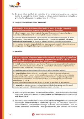 www.acasadoconcurseiro.com.br60
9.	 Em sendo criada ouvidoria em instituição já em funcionamento, conforme a natureza
jurídica da sociedade, tal deve ser incluída no estatuto ou contrato social da instituição, na
primeira alteração que ocorrer após a criação da ouvidoria.
10.	Designação de ouvidor e diretor responsável:
As instituições devem designar perante o BACEN os nomes do ouvidor e do diretor
responsável pela ouvidoria, estabelecendo-se as seguintes disposições:
I – não há vedação a que o diretor responsável pela ouvidoria desempenhe outras funções na
instituição, exceto a de diretor de administração de recursos de terceiros;
II – nos casos dos bancos comerciais, bancos múltiplos, caixas econômicas, sociedades de crédito,
financiamento e investimento e associações de poupança e empréstimo, o ouvidor não poderá
desempenhar outra atividade na instituição, exceto a de diretor responsável pela ouvidoria; e
III – na hipótese de recair a designação do diretor responsável pela ouvidoria e do ouvidor sobre a
mesma pessoa, esta não poderá desempenhar outra atividade na instituição.
11.	Relatório:
O diretor responsável pela ouvidoria deve elaborar relatório semestral, na forma definida
pelo Bacen, relativo às atividades da ouvidoria nas datas-base de 30/06 e 31/12 e sempre
que identificada ocorrência relevante. Esse relatório deve ser:
I – revisado pela auditoria externa, a qual deve manifestar-se acerca da qualidade e adequação da
estrutura, dos sistemas e dos procedimentos da ouvidoria, bem como sobre o cumprimento dos
demais requisitos estabelecidos nesta resolução;
II – apreciado pela auditoria interna ou pelo comitê de auditoria, quando existente;
III – encaminhado ao Bacen, na forma e periodicidade estabelecida por aquela Autarquia:
a) pelas instituições que possuem comitê de auditoria, bem como pelas cooperativas centrais de
crédito, confederações e bancos cooperativos que tenham instituído componente organizacional
único para atuar em nome das respectivas cooperativas de crédito singulares conveniadas nos
termos do art. 1º, § 6º; e
b) pelas instituições referidas no caput do art. 1º, no caso de ocorrência de fato relevante;
IV – arquivado na sede da respectiva instituição, à disposição do Bacen pelo prazo mínimo de 5
anos, acompanhado da revisão e da apreciação de que tratam os incisos I e II.
12.	As instituições não obrigadas, no termos desta resolução, à remessa do relatório do diretor
responsável pela ouvidoria ao Bacen, devem manter os relatórios ainda não enviados, na
sede da instituição.
13.	As instituições devem adotar providências para que todos os integrantes da ouvidoria sejam
considerados aptos em exame de certificação organizado por entidade de reconhecida
capacidade técnica. Esse exame deve abranger, no mínimo, temas relacionados à ética, aos
direitos e defesa do consumidor e à mediação de conflitos, bem como ter sido realizado
 