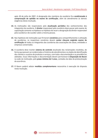 Banco do Brasil – Atendimento: Legislação – Profª Tatiana Marcello
www.acasadoconcurseiro.com.br 61
após 30 de julho de 2007. A designação dos membros da ouvidoria fica condicionada à
comprovação de aptidão no exame de certificação, além do atendimento às demais
exigências desta resolução.
14.	As instituições são responsáveis pela atualização periódica dos conhecimentos dos
integrantes da ouvidoria. O diretor responsável pela ouvidoria deve passar pelo exame de
capacitação somente na hipótese na hipótese de recair a designação do diretor responsável
pela ouvidoria e do ouvidor sobre a mesma pessoa.
15.	Nas hipóteses de instituições que firmaram convênios para compartilhamento e utilização
de ouvidorias, os respectivos convênios devem conter cláusula exigindo exame de
certificação de todos os integrantes das ouvidorias das associações de classe, entidades e
empresas conveniadas.
16.	A ouvidoria deve manter sistema de controle atualizado das reclamações recebidas, de
forma que possam ser evidenciados o histórico de atendimentos e os dados de identificação
dos clientes e usuários de produtos e serviços, com toda a documentação e as providências
adotadas. Essas informações e documentação devem permanecer à disposição do Bacen
na sede da instituição, pelo prazo mínimo de 5 anos, contados da data da protocolização
da ocorrência.
17.	O Bacen poderá adotar medidas complementares necessárias à execução do disposto
nesta resolução.
 