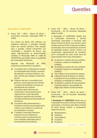 www.acasadoconcurseiro.com.br 63
Questões
Resolução nº 3849/2010
1.	 Prova: FCC – 2013 – Banco do Brasil –
Escriturário Assuntos: Resolução CMN nº
3.849;
Um cliente do Banco ZZY enfrenta um
problema referente à tarifação indevida
sobre seu extrato bancário. Sem solução
para a questão, resolve encaminhar sua
reclamação à ouvidoria do Banco, que
segue rigorosamente as determinações
contidas na Resolução CMN no 3.849 de
25/03/2010, que dispõe sobre as ouvidorias
das instituições financeiras.
Segundo esta Resolução do CMN,
caracteriza corretamente a ouvidoria:
a)	 A ouvidoria tem a atribuição de receber
as reclamações dos clientes e usuários
de produtos e serviços do Banco, mas
não a de lhes dar qualquer tratamento
formal.
b)	 O Banco não tem a incumbência de
garantir o acesso gratuito aos clientes
e usuários de produtos e serviços ao
atendimento da ouvidoria.
c)	 A ouvidoria deve informar aos
reclamantes o prazo previsto para
resposta final, o qual não pode
ultrapassar quarenta dias corridos,
contados da data da protocolização da
ocorrência.
d)	 A ouvidoria deve desempenhar a
função de canal de comunicação entre
o banco, seus clientes e usuários de
seus produtos e serviços.
e)	 É vedada à instituição financeira
expressar em seu estatuto ou
contrato social o compromisso de
criar condições adequadas para o
funcionamento da ouvidoria.
2.	 Prova: FCC – 2011 – Banco do Brasil –
Escriturário – Ed. 03 Assuntos: Resolução
CMN nº 3.849;
A Resolução nº 3.849/2010 dispõe que
as instituições financeiras e demais
instituições autorizadas a funcionar pelo
Banco Central do Brasil, que tenham como
clientes pessoas físicas ou pessoas jurídicas,
classificadas como microempresas na forma
da legislação própria, devem instituir um
componente organizacional de ouvidoria
com a atribuição de atuar como canal de
comunicação entre essas instituições e
a)	 os clientes e usuários de seus produtos
e serviços, exceto na mediação de
conflitos.
b)	 os clientes e usuários de seus produtos
e serviços, inclusive na mediação de
conflitos.
c)	 com o Banco Central do Brasil, apenas.
d)	 o Banco Central do Brasil e os clientes
e usuários de seus produtos e serviços,
inclusive na mediação de conflitos.
e)	 os clientes e usuários de seus produtos
e serviços apenas, nas questões de
litígio com o Banco Central do Brasil.
3.	 Prova: FCC – 2011 – Banco do Brasil –
Escriturário – Ed. 02 Assuntos: Resolução
CMN nº 3.849;
A Resolução nº 3.849/2010 dispõe que as
instituições financeiras e demais instituições
autorizadas a funcionar pelo Banco Central
do Brasil devem instituir o componente
organizacional de
a)	 Mantenedoria.
b)	 Auditoria.
c)	 Controladoria.
d)	 Curadoria.
e)	 Ouvidoria.
Gabarito: 1.D 2.B 3.E
 