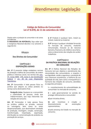 www.acasadoconcurseiro.com.br 7
Atendimento: Legislação
Código de Defesa do Consumidor
Lei nº 8.078, de 11 de setembro de 1990
Dispõe sobre a proteção do consumidor e dá outras
providências.
O PRESIDENTE DA REPÚBLICA, faço saber que
o Congresso Nacional decreta e eu sanciono a
seguinte lei:
TÍTULO I
Dos Direitos do Consumidor
CAPÍTULO I
DISPOSIÇÕES GERAIS
Art. 1º O presente código estabelece normas
de proteção e defesa do consumidor, de ordem
pública e interesse social, nos termos dos arts.
5º, inciso XXXII, 170, inciso V, da Constituição
Federal e art. 48 de suas Disposições
Transitórias.
Art. 2º Consumidor é toda pessoa física ou
jurídica que adquire ou utiliza produto ou
serviço como destinatário final.
Parágrafo único. Equipara-se a consumidor
a coletividade de pessoas, ainda que
indetermináveis, que haja intervindo nas
relações de consumo.
Art. 3º Fornecedor é toda pessoa física
ou jurídica, pública ou privada, nacional
ou estrangeira, bem como os entes
despersonalizados, que desenvolvem atividade
de produção, montagem, criação, construção,
transformação, importação, exportação,
distribuição ou comercialização de produtos ou
prestação de serviços.
§ 1º Produto é qualquer bem, móvel ou
imóvel, material ou imaterial.
§ 2º Serviço é qualquer atividade fornecida
no mercado de consumo, mediante
remuneração, inclusive as de natureza
bancária, financeira, de crédito e securitária,
salvo as decorrentes das relações de caráter
trabalhista.
CAPÍTULO II
DA POLÍTICA NACIONAL DE RELAÇÕES
DE CONSUMO
Art. 4º A Política Nacional das Relações de
Consumo tem por objetivo o atendimento das
necessidades dos consumidores, o respeito à
sua dignidade, saúde e segurança, a proteção de
seus interesses econômicos, a melhoria da sua
qualidade de vida, bem como a transparência e
harmonia das relações de consumo, atendidos
os seguintes princípios:
I – reconhecimento da vulnerabilidade do
consumidor no mercado de consumo;
II – ação governamental no sentido de
proteger efetivamente o consumidor:
a) por iniciativa direta;
b) por incentivos à criação e
desenvolvimento de associações
representativas;
c) pela presença do Estado no mercado de
consumo;
 