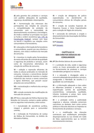 www.acasadoconcurseiro.com.br8
d) pela garantia dos produtos e serviços
com padrões adequados de qualidade,
segurança, durabilidade e desempenho.
III – harmonização dos interesses dos
participantes das relações de consumo
e compatibilização da proteção do
consumidor com a necessidade de
desenvolvimento econômico e tecnológico,
de modo a viabilizar os princípios nos quais
se funda a ordem econômica (art. 170, da
Constituição Federal), sempre com base
na boa-fé e equilíbrio nas relações entre
consumidores e fornecedores;
IV – educação e informação de fornecedores
e consumidores, quanto aos seus direitos e
deveres, com vistas à melhoria do mercado
de consumo;
V – incentivo à criação pelos fornecedores
de meios eficientes de controle de qualidade
e segurança de produtos e serviços, assim
como de mecanismos alternativos de
solução de conflitos de consumo;
VI – coibição e repressão eficientes de
todos os abusos praticados no mercado de
consumo, inclusive a concorrência desleal
e utilização indevida de inventos e criações
industriais das marcas e nomes comerciais
e signos distintivos, que possam causar
prejuízos aos consumidores;
VII – racionalização e melhoria dos serviços
públicos;
VIII – estudo constante das modificações do
mercado de consumo.
Art. 5º Para a execução da Política Nacional das
Relações de Consumo, contará o poder público
com os seguintes instrumentos, entre outros:
I – manutenção de assistência jurídica,
integral e gratuita para o consumidor
carente;
II – instituição de Promotorias de Justiça
de Defesa do Consumidor, no âmbito do
Ministério Público;
III – criação de delegacias de polícia
especializadas no atendimento de
consumidores vítimas de infrações penais
de consumo;
IV – criação de Juizados Especiais de
Pequenas Causas e Varas Especializadas
para a solução de litígios de consumo;
V – concessão de estímulos à criação e
desenvolvimento das Associações de Defesa
do Consumidor.
§ 1º (Vetado).
§ 2º (Vetado).
CAPÍTULO III
DOS DIREITOS BÁSICOS DO
CONSUMIDOR
Art. 6º São direitos básicos do consumidor:
I – a proteção da vida, saúde e segurança
contra os riscos provocados por práticas
no fornecimento de produtos e serviços
considerados perigosos ou nocivos;
II – a educação e divulgação sobre o
consumo adequado dos produtos e serviços,
asseguradas a liberdade de escolha e a
igualdade nas contratações;
III – a informação adequada e clara sobre
os diferentes produtos e serviços, com
especificação correta de quantidade,
características, composição, qualidade,
tributos incidentes e preço, bem como
sobre os riscos que apresentem;
IV – a proteção contra a publicidade
enganosa e abusiva, métodos comerciais
coercitivos ou desleais, bem como contra
práticas e cláusulas abusivas ou impostas no
fornecimento de produtos e serviços;
V – a modificação das cláusulas
contratuais que estabeleçam prestações
desproporcionais ou sua revisão em razão
de fatos supervenientes que as tornem
excessivamente onerosas;
 