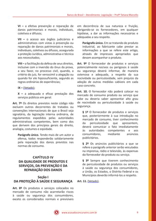 Banco do Brasil – Atendimento: Legislação – Profª Tatiana Marcello
www.acasadoconcurseiro.com.br 9
VI – a efetiva prevenção e reparação de
danos patrimoniais e morais, individuais,
coletivos e difusos;
VII – o acesso aos órgãos judiciários e
administrativos com vistas à prevenção ou
reparação de danos patrimoniais e morais,
individuais, coletivos ou difusos, assegurada
a proteção Jurídica, administrativa e técnica
aos necessitados;
VIII – a facilitação da defesa de seus direitos,
inclusive com a inversão do ônus da prova,
a seu favor, no processo civil, quando, a
critério do juiz, for verossímil a alegação ou
quando for ele hipossuficiente, segundo as
regras ordinárias de experiências;
IX – (Vetado);
X – a adequada e eficaz prestação dos
serviços públicos em geral.
Art. 7º Os direitos previstos neste código não
excluem outros decorrentes de tratados ou
convenções internacionais de que o Brasil seja
signatário, da legislação interna ordinária, de
regulamentos expedidos pelas autoridades
administrativas competentes, bem como dos
que derivem dos princípios gerais do direito,
analogia, costumes e eqüidade.
Parágrafo único. Tendo mais de um autor a
ofensa, todos responderão solidariamente
pela reparação dos danos previstos nas
normas de consumo.
CAPÍTULO IV
DA QUALIDADE DE PRODUTOS E
SERVIÇOS, DA PREVENÇÃO E DA
REPARAÇÃO DOS DANOS
Seção I
DA PROTEÇÃO À SAÚDE E SEGURANÇA
Art. 8º Os produtos e serviços colocados no
mercado de consumo não acarretarão riscos
à saúde ou segurança dos consumidores,
exceto os considerados normais e previsíveis
em decorrência de sua natureza e fruição,
obrigando-se os fornecedores, em qualquer
hipótese, a dar as informações necessárias e
adequadas a seu respeito.
Parágrafo único. Em se tratando de produto
industrial, ao fabricante cabe prestar as
informações a que se refere este artigo,
através de impressos apropriados que
devam acompanhar o produto.
Art. 9º O fornecedor de produtos e serviços
potencialmente nocivos ou perigosos à saúde
ou segurança deverá informar, de maneira
ostensiva e adequada, a respeito da sua
nocividade ou periculosidade, sem prejuízo da
adoção de outras medidas cabíveis em cada
caso concreto.
Art. 10. O fornecedor não poderá colocar no
mercado de consumo produto ou serviço que
sabe ou deveria saber apresentar alto grau
de nocividade ou periculosidade à saúde ou
segurança.
§ 1º O fornecedor de produtos e serviços
que, posteriormente à sua introdução no
mercado de consumo, tiver conhecimento
da periculosidade que apresentem,
deverá comunicar o fato imediatamente
às autoridades competentes e aos
consumidores, mediante anúncios
publicitários.
§ 2º Os anúncios publicitários a que se
refere o parágrafo anterior serão veiculados
na imprensa, rádio e televisão, às expensas
do fornecedor do produto ou serviço.
§ 3º Sempre que tiverem conhecimento
de periculosidade de produtos ou serviços
à saúde ou segurança dos consumidores,
a União, os Estados, o Distrito Federal e os
Municípios deverão informá-los a respeito.
Art. 11. (Vetado).
 