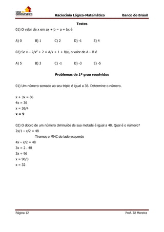 Raciocínio Lógico-Matemático

Banco do Brasil

Testes
01) O valor de x em ax + b = a + bx é
A) 0

B) 1

C) 2

D) -1

E) 4

02) Se x – 2/x2 + 2 = A/x + 1 + B/x, o valor de A – B é
A) 5

B) 3

C) -1

D) -3

E) -5

Problemas de 1º grau resolvidos
01) Um número somado ao seu triplo é igual a 36. Determine o número.
x + 3x = 36
4x = 36
x = 36/4
x=9
02) O dobro de um número diminuído de sua metade é igual a 48. Qual é o número?
2x/1 – x/2 = 48
Tiramos o MMC do lado esquerdo
4x – x/2 = 48
3x = 2 . 48
3x = 96
x = 96/3
x = 32

Página 12

Prof. Zé Moreira

 