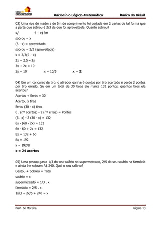 Raciocínio Lógico-Matemático

Banco do Brasil

03) Uma ripa de madeira de 5m de comprimento foi cortada em 2 partes de tal forma que
a parte que sobrou é 2/3 da que foi aproveitada. Quanto sobrou?
x/

5 – x/5m

sobrou = x
(5 - x) = aproveitada
sobrou = 2/3 (aproveitada)
x = 2/3(5 – x)
3x = 2.5 – 2x
3x + 2x = 10
5x = 10

x = 10/5

x=2

04) Em um concurso de tiro, o atirador ganha 6 pontos por tiro acertado e perde 2 pontos
por tiro errado. Se em um total de 30 tiros ele marca 132 pontos, quantos tiros ele
acertou?
Acertos + Erros = 30
Acertou x tiros
Errou (30 - x) tiros
6 . (nº acertos) - 2 (nº erros) = Pontos
(6 . x) - 2 (30 - x) = 132
6x - (60 - 2x) = 132
6x - 60 + 2x = 132
8x = 132 + 60
8x = 192
x = 192/8
x = 24 acertos
05) Uma pessoa gasta 1/3 do seu salário no supermercado, 2/5 do seu salário na farmácia
e ainda lhe sobram R$ 240. Qual o seu salário?
Gastou + Sobrou = Total
salário = x
supermercado = 1/3 . x
farmácia = 2/5 . x
1x/3 + 2x/5 + 240 = x

Prof. Zé Moreira

Página 13

 