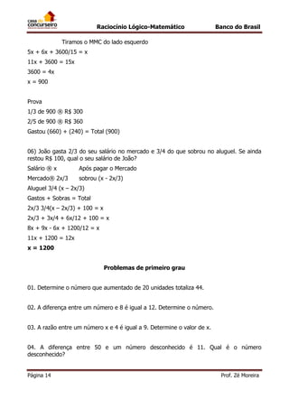 Raciocínio Lógico-Matemático

Banco do Brasil

Tiramos o MMC do lado esquerdo
5x + 6x + 3600/15 = x
11x + 3600 = 15x
3600 = 4x
x = 900
Prova
1/3 de 900 ® R$ 300
2/5 de 900 ® R$ 360
Gastou (660) + (240) = Total (900)
06) João gasta 2/3 do seu salário no mercado e 3/4 do que sobrou no aluguel. Se ainda
restou R$ 100, qual o seu salário de João?
Salário ® x

Após pagar o Mercado

Mercado® 2x/3

sobrou (x - 2x/3)

Aluguel 3/4 (x – 2x/3)
Gastos + Sobras = Total
2x/3 3/4(x – 2x/3) + 100 = x
2x/3 + 3x/4 + 6x/12 + 100 = x
8x + 9x - 6x + 1200/12 = x
11x + 1200 = 12x
x = 1200
Problemas de primeiro grau
01. Determine o número que aumentado de 20 unidades totaliza 44.
02. A diferença entre um número e 8 é igual a 12. Determine o número.
03. A razão entre um número x e 4 é igual a 9. Determine o valor de x.
04. A diferença entre 50 e um número desconhecido é 11. Qual é o número
desconhecido?
Página 14

Prof. Zé Moreira

 