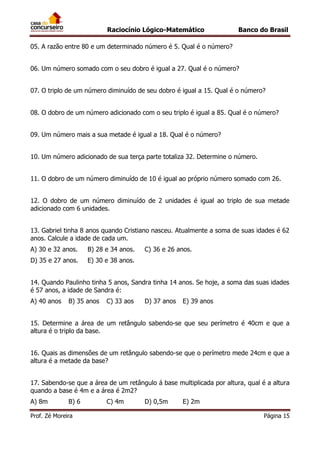 Raciocínio Lógico-Matemático

Banco do Brasil

05. A razão entre 80 e um determinado número é 5. Qual é o número?
06. Um número somado com o seu dobro é igual a 27. Qual é o número?
07. O triplo de um número diminuído de seu dobro é igual a 15. Qual é o número?
08. O dobro de um número adicionado com o seu triplo é igual a 85. Qual é o número?
09. Um número mais a sua metade é igual a 18. Qual é o número?
10. Um número adicionado de sua terça parte totaliza 32. Determine o número.
11. O dobro de um número diminuído de 10 é igual ao próprio número somado com 26.
12. O dobro de um número diminuído de 2 unidades é igual ao triplo de sua metade
adicionado com 6 unidades.
13. Gabriel tinha 8 anos quando Cristiano nasceu. Atualmente a soma de suas idades é 62
anos. Calcule a idade de cada um.
A) 30 e 32 anos.

B) 28 e 34 anos.

D) 35 e 27 anos.

C) 36 e 26 anos.

E) 30 e 38 anos.

14. Quando Paulinho tinha 5 anos, Sandra tinha 14 anos. Se hoje, a soma das suas idades
é 57 anos, a idade de Sandra é:
A) 40 anos

B) 35 anos

C) 33 aos

D) 37 anos

E) 39 anos

15. Determine a área de um retângulo sabendo-se que seu perímetro é 40cm e que a
altura é o triplo da base.
16. Quais as dimensões de um retângulo sabendo-se que o perímetro mede 24cm e que a
altura é a metade da base?
17. Sabendo-se que a área de um retângulo á base multiplicada por altura, qual é a altura
quando a base é 4m e a área é 2m2?
A) 8m

B) 6

Prof. Zé Moreira

C) 4m

D) 0,5m

E) 2m
Página 15

 