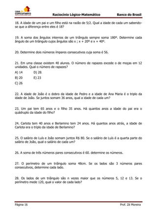 Raciocínio Lógico-Matemático

Banco do Brasil

18. A idade de um pai e um filho está na razão de 5/2. Qual a idade de cada um sabendose que a diferença entre eles é 18?
19. A soma dos ângulos internos de um triângulo sempre soma 180º. Determine cada
ângulo de um triângulo cujos ângulos são x ; x + 20º e x + 40º.
20. Determine dois números ímpares consecutivos cuja soma é 56.
21. Em uma classe existem 40 alunos. O número de rapazes excede o de moças em 12
unidades. Qual o número de rapazes?
A) 14

D) 28

B) 20

E) 23

C) 26
22. A idade de João é o dobro da idade de Pedro e a idade de Ana Maria é o triplo da
idade de João. Se juntos somam 36 anos, qual a idade de cada um?
23. Um pai tem 65 anos e o filho 35 anos. Há quantos anos a idade do pai era o
quádruplo da idade do filho?
24. Carlota tem 40 anos e Berlamino tem 24 anos. Há quantos anos atrás, a idade de
Carlota era o triplo da idade de Berlamino?
25. O salário de Luís e João somam juntos R$ 80. Se o salário de Luís é a quarta parte do
salário de João, qual o salário de cada um?
26. A soma de três números pares consecutivos é 60. determine os números.
27. O perímetro de um triângulo soma 48cm. Se os lados são 3 números pares
consecutivos, determine cada lado.
28. Os lados de um triângulo são n vezes maior que os números 5, 12 e 13. Se o
perímetro mede 120, qual o valor de cada lado?

Página 16

Prof. Zé Moreira

 