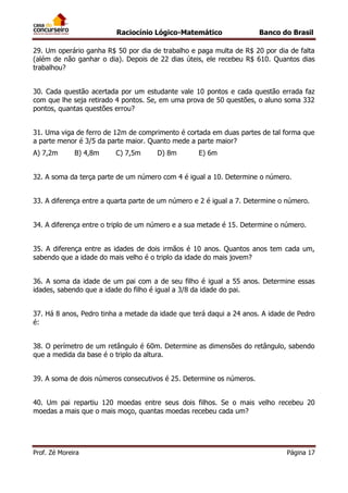Raciocínio Lógico-Matemático

Banco do Brasil

29. Um operário ganha R$ 50 por dia de trabalho e paga multa de R$ 20 por dia de falta
(além de não ganhar o dia). Depois de 22 dias úteis, ele recebeu R$ 610. Quantos dias
trabalhou?
30. Cada questão acertada por um estudante vale 10 pontos e cada questão errada faz
com que lhe seja retirado 4 pontos. Se, em uma prova de 50 questões, o aluno soma 332
pontos, quantas questões errou?
31. Uma viga de ferro de 12m de comprimento é cortada em duas partes de tal forma que
a parte menor é 3/5 da parte maior. Quanto mede a parte maior?
A) 7,2m

B) 4,8m

C) 7,5m

D) 8m

E) 6m

32. A soma da terça parte de um número com 4 é igual a 10. Determine o número.
33. A diferença entre a quarta parte de um número e 2 é igual a 7. Determine o número.
34. A diferença entre o triplo de um número e a sua metade é 15. Determine o número.
35. A diferença entre as idades de dois irmãos é 10 anos. Quantos anos tem cada um,
sabendo que a idade do mais velho é o triplo da idade do mais jovem?
36. A soma da idade de um pai com a de seu filho é igual a 55 anos. Determine essas
idades, sabendo que a idade do filho é igual a 3/8 da idade do pai.
37. Há 8 anos, Pedro tinha a metade da idade que terá daqui a 24 anos. A idade de Pedro
é:
38. O perímetro de um retângulo é 60m. Determine as dimensões do retângulo, sabendo
que a medida da base é o triplo da altura.
39. A soma de dois números consecutivos é 25. Determine os números.
40. Um pai repartiu 120 moedas entre seus dois filhos. Se o mais velho recebeu 20
moedas a mais que o mais moço, quantas moedas recebeu cada um?

Prof. Zé Moreira

Página 17

 