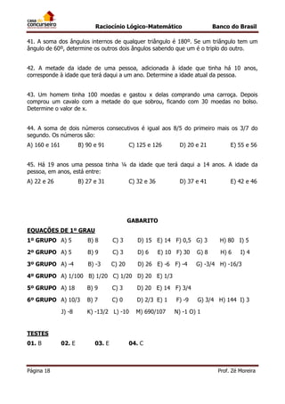 Raciocínio Lógico-Matemático

Banco do Brasil

41. A soma dos ângulos internos de qualquer triângulo é 180º. Se um triângulo tem um
ângulo de 60º, determine os outros dois ângulos sabendo que um é o triplo do outro.
42. A metade da idade de uma pessoa, adicionada à idade que tinha há 10 anos,
corresponde à idade que terá daqui a um ano. Determine a idade atual da pessoa.
43. Um homem tinha 100 moedas e gastou x delas comprando uma carroça. Depois
comprou um cavalo com a metade do que sobrou, ficando com 30 moedas no bolso.
Determine o valor de x.
44. A soma de dois números consecutivos é igual aos 8/5 do primeiro mais os 3/7 do
segundo. Os números são:
A) 160 e 161

B) 90 e 91

C) 125 e 126

D) 20 e 21

E) 55 e 56

45. Há 19 anos uma pessoa tinha ¼ da idade que terá daqui a 14 anos. A idade da
pessoa, em anos, está entre:
A) 22 e 26

B) 27 e 31

C) 32 e 36

D) 37 e 41

E) 42 e 46

GABARITO
EQUAÇÕES DE 1º GRAU
1º GRUPO A) 5

B) 8

C) 3

D) 15 E) 14 F) 0,5 G) 3

H) 80 I) 5

2º GRUPO A) 5

B) 9

C) 3

D) 6

H) 6

3º GRUPO A) -4

B) -3

C) 20

D) 26 E) -6 F) -4

E) 10 F) 30

G) 8

I) 4

G) -3/4 H) -16/3

4º GRUPO A) 1/100 B) 1/20 C) 1/20 D) 20 E) 1/3
5º GRUPO A) 18

B) 9

C) 3

D) 20 E) 14 F) 3/4

6º GRUPO A) 10/3

B) 7

C) 0

D) 2/3 E) 1

J) -8

K) -13/2 L) -10

M) 690/107

F) -9

G) 3/4 H) 144 I) 3

N) -1 O) 1

TESTES
01. B

Página 18

02. E

03. E

04. C

Prof. Zé Moreira

 