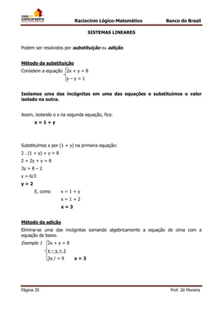 Raciocínio Lógico-Matemático

Banco do Brasil

SISTEMAS LINEARES
Podem ser resolvidos por substituição ou adição.
Método da substituição
Considere a equação 2x + y = 8
x–y=1
Isolamos uma das incógnitas em uma das equações e substituímos o valor
isolado na outra.
Assim, isolando o x na segunda equação, fica:
x=1+y

Substituímos x por (1 + y) na primeira equação:
2 . (1 + y) + y = 8
2 + 2y + y = 8
3y = 8 – 2
y = 6/3
y=2
E, como

x=1+y
x=1+2
x=3

Método da adição
Elimina-se uma das incógnitas somando algebricamente a equação de cima com a
equação de baixo.

Exemplo 1

2x + y = 8
x–y=1
3x / = 9

Página 20

x=3

Prof. Zé Moreira

 
