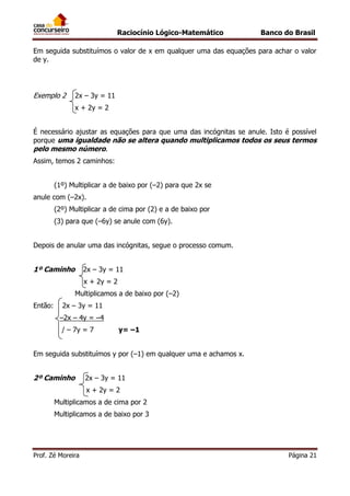 Raciocínio Lógico-Matemático

Banco do Brasil

Em seguida substituímos o valor de x em qualquer uma das equações para achar o valor
de y.

Exemplo 2

2x – 3y = 11
x + 2y = 2

É necessário ajustar as equações para que uma das incógnitas se anule. Isto é possível
porque uma igualdade não se altera quando multiplicamos todos os seus termos
pelo mesmo número.
Assim, temos 2 caminhos:
(1º) Multiplicar a de baixo por (–2) para que 2x se
anule com (–2x).
(2º) Multiplicar a de cima por (2) e a de baixo por
(3) para que (–6y) se anule com (6y).
Depois de anular uma das incógnitas, segue o processo comum.

1º Caminho

2x – 3y = 11
x + 2y = 2
Multiplicamos a de baixo por (–2)

Então:

2x – 3y = 11
–2x – 4y = –4
/ – 7y = 7

y= –1

Em seguida substituímos y por (–1) em qualquer uma e achamos x.

2º Caminho

2x – 3y = 11
x + 2y = 2

Multiplicamos a de cima por 2
Multiplicamos a de baixo por 3

Prof. Zé Moreira

Página 21

 