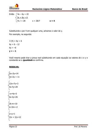 Raciocínio Lógico-Matemático
Então

Banco do Brasil

4x – 6y = 22
3x + 6y = 6
7x / = 28

x = 28/7

x=4

Substituindo x por 4 em qualquer uma, achamos o valor de y.
Por exemplo, na segunda:
3 (4) + 6y = 6
6y = 6 – 12
6y = –6
y=–1
Você mesmo pode tirar a prova real substituindo em cada equação oa valores de x e y e
constando se a igualdade se confirma.
RESOLVA:
2x+3y=14
3x+2y = 11
12x+7y=3
4x-7y=29
-x+4y=3
6x-2y=26
2k-m=10
k+3m=-2
x+y=1
3/x + 2/y=12

Página 22

Prof. Zé Moreira

 