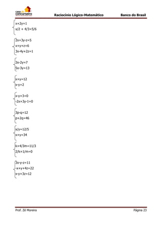 Raciocínio Lógico-Matemático

Banco do Brasil

x+2y=1
x/2 + 4/3=5/6
2x+3y-z=5
x+y+z=6
3x-4y+2z=1
3x-2y=7
5x-3y=13
x+y=12
x-y=2
x-y+3=0
-2x+3y-1=0
3p-q=12
p+2q=46
x/y=12/5
x+y=34
k+4/3m=11/3
2/k+1/m=0
3x-y-z=11
-x+y+4z=22
x-y+3z=12

Prof. Zé Moreira

Página 23

 